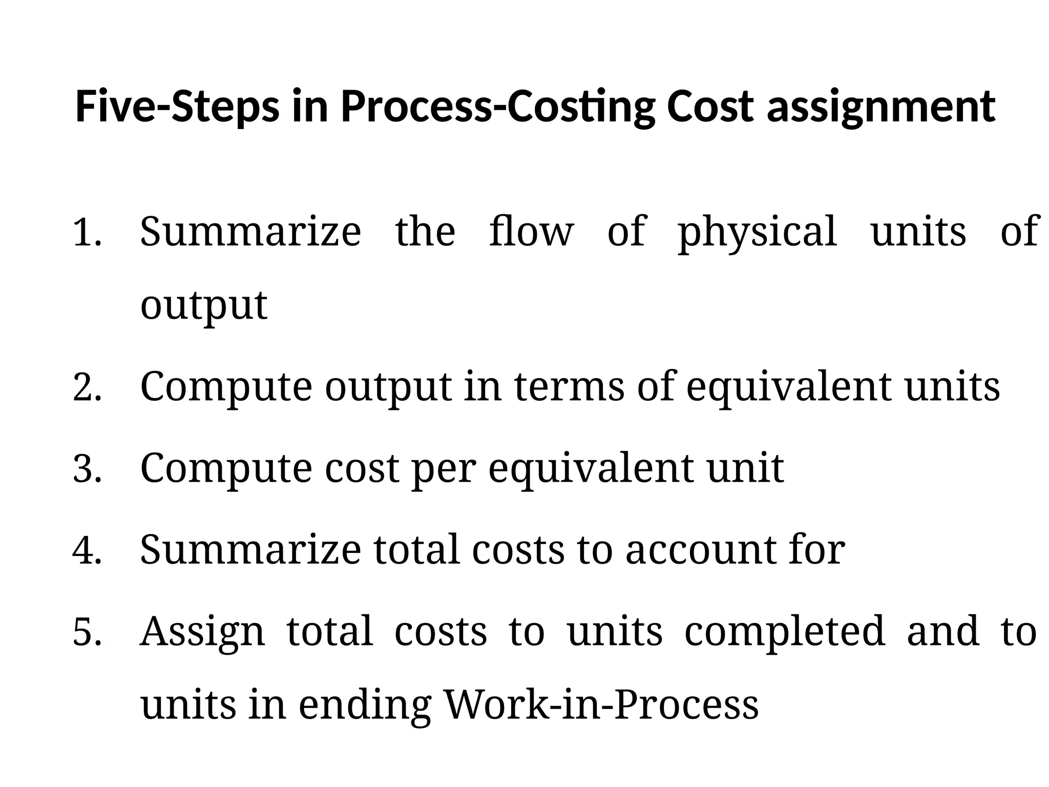 Five-Steps in Process-Costing Cost assignment
1. Summarize the flow of physical units of
output
2. Compute output in terms of equivalent units
3. Compute cost per equivalent unit
4. Summarize total costs to account for
5. Assign total costs to units completed and to
units in ending Work-in-Process
 