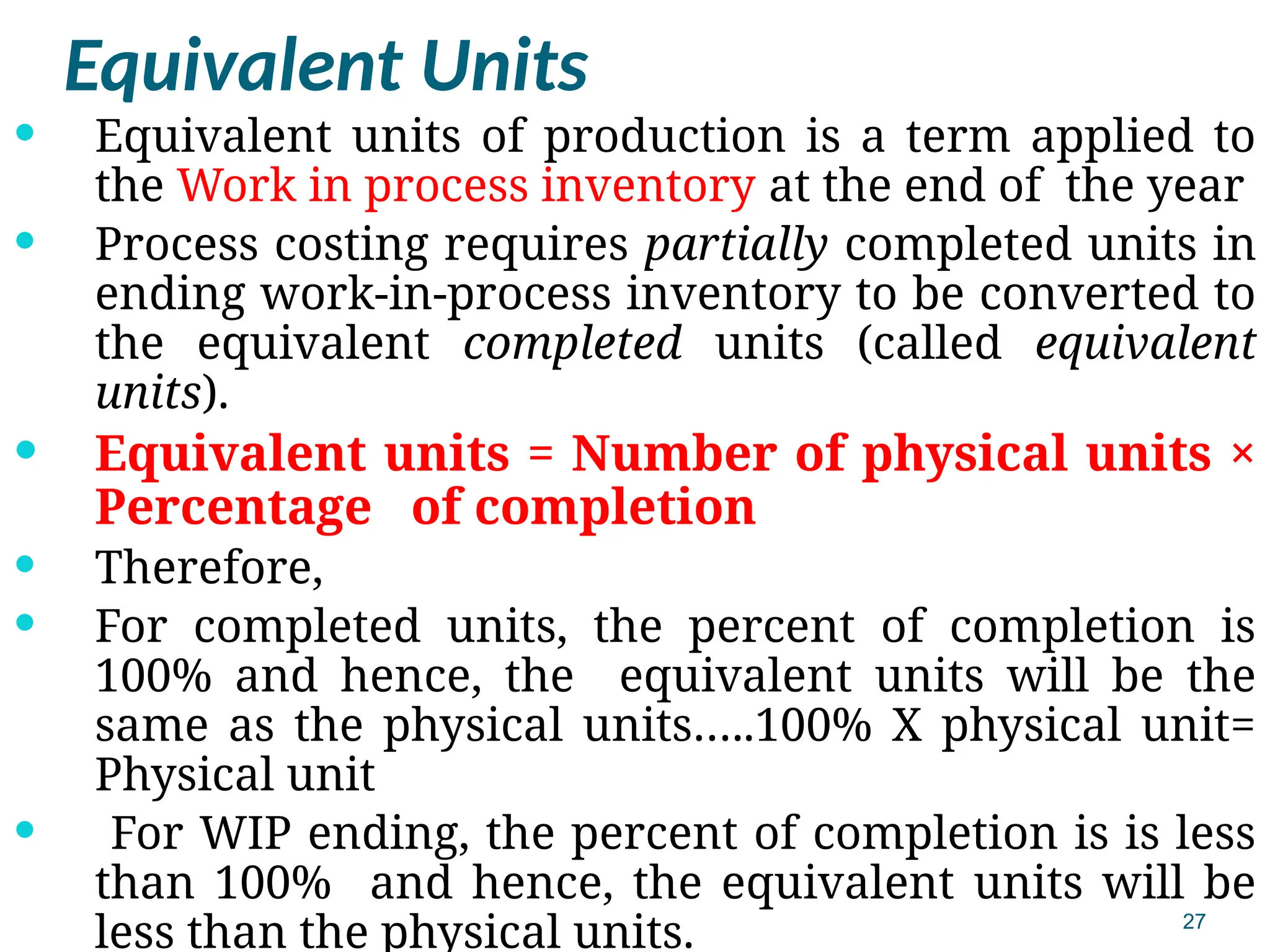 27
Equivalent Units
 Equivalent units of production is a term applied to
the Work in process inventory at the end of the year
 Process costing requires partially completed units in
ending work-in-process inventory to be converted to
the equivalent completed units (called equivalent
units).
 Equivalent units = Number of physical units ×
Percentage of completion
 Therefore,
 For completed units, the percent of completion is
100% and hence, the equivalent units will be the
same as the physical units…..100% X physical unit=
Physical unit
 For WIP ending, the percent of completion is is less
than 100% and hence, the equivalent units will be
less than the physical units.
 