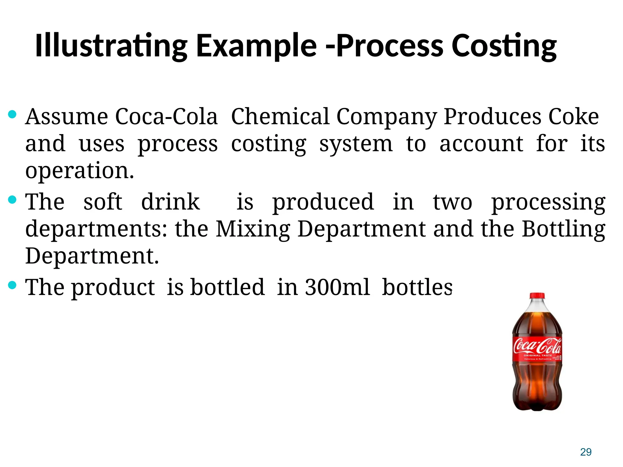 29
Illustrating Example -Process Costing
 Assume Coca-Cola Chemical Company Produces Coke
and uses process costing system to account for its
operation.
 The soft drink is produced in two processing
departments: the Mixing Department and the Bottling
Department.
 The product is bottled in 300ml bottles.
 