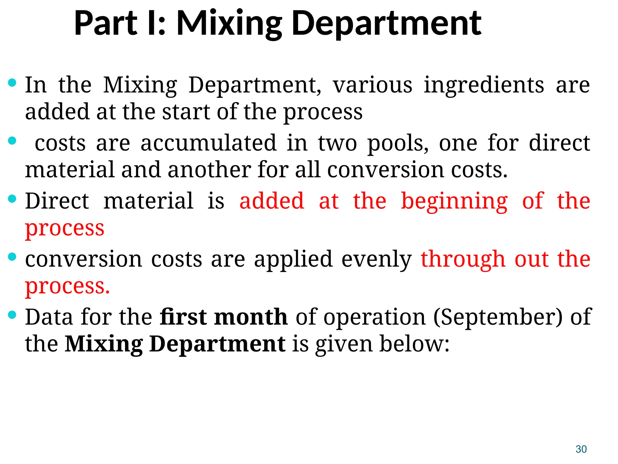 30
Part I: Mixing Department
 In the Mixing Department, various ingredients are
added at the start of the process
 costs are accumulated in two pools, one for direct
material and another for all conversion costs.
 Direct material is added at the beginning of the
process
 conversion costs are applied evenly through out the
process.
 Data for the first month of operation (September) of
the Mixing Department is given below:
 