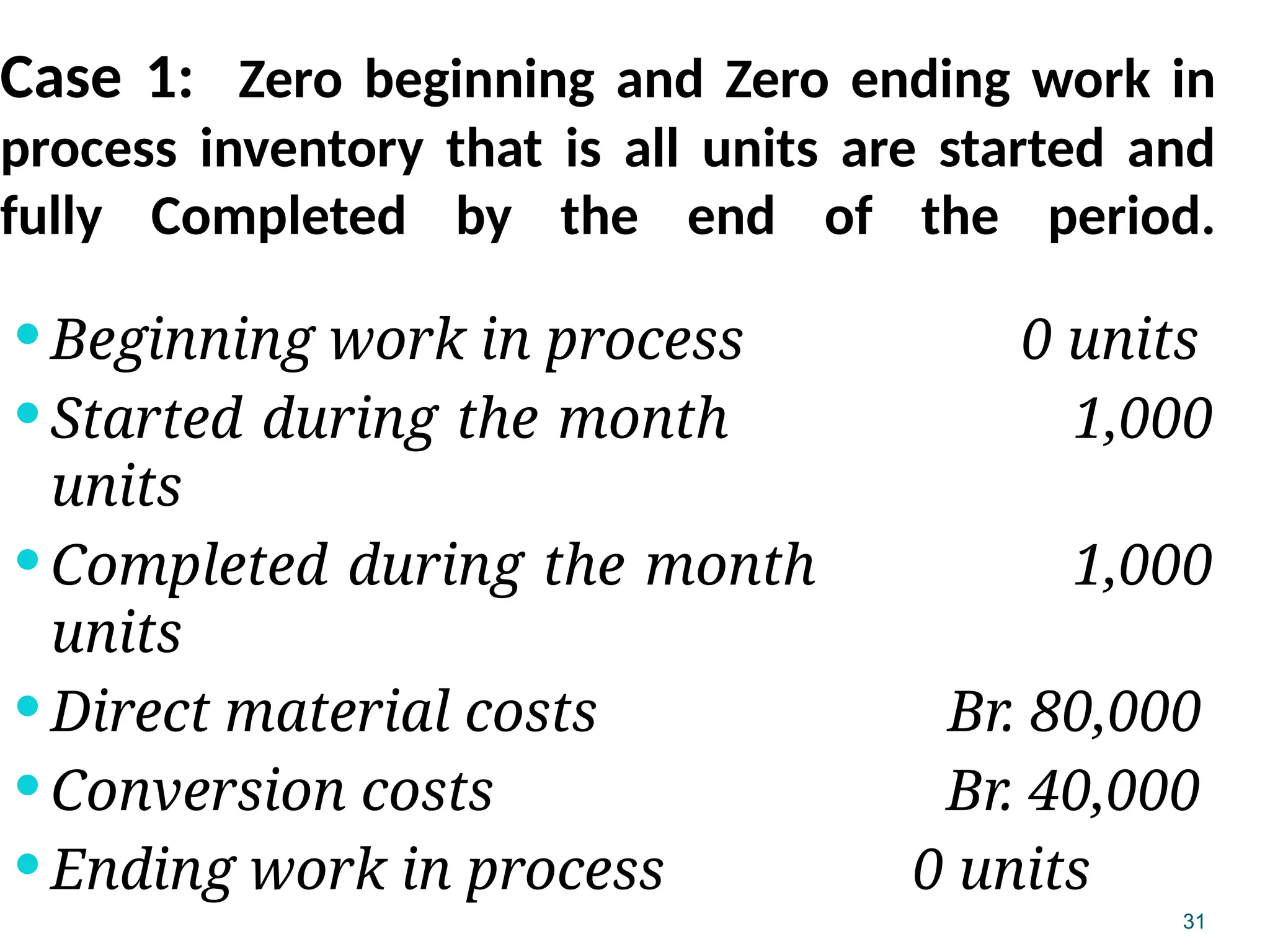 31
Case 1: Zero beginning and Zero ending work in
process inventory that is all units are started and
fully Completed by the end of the period.
 Beginning work in process 0 units
 Started during the month 1,000
units
 Completed during the month 1,000
units
 Direct material costs Br. 80,000
 Conversion costs Br. 40,000
 Ending work in process 0 units
 