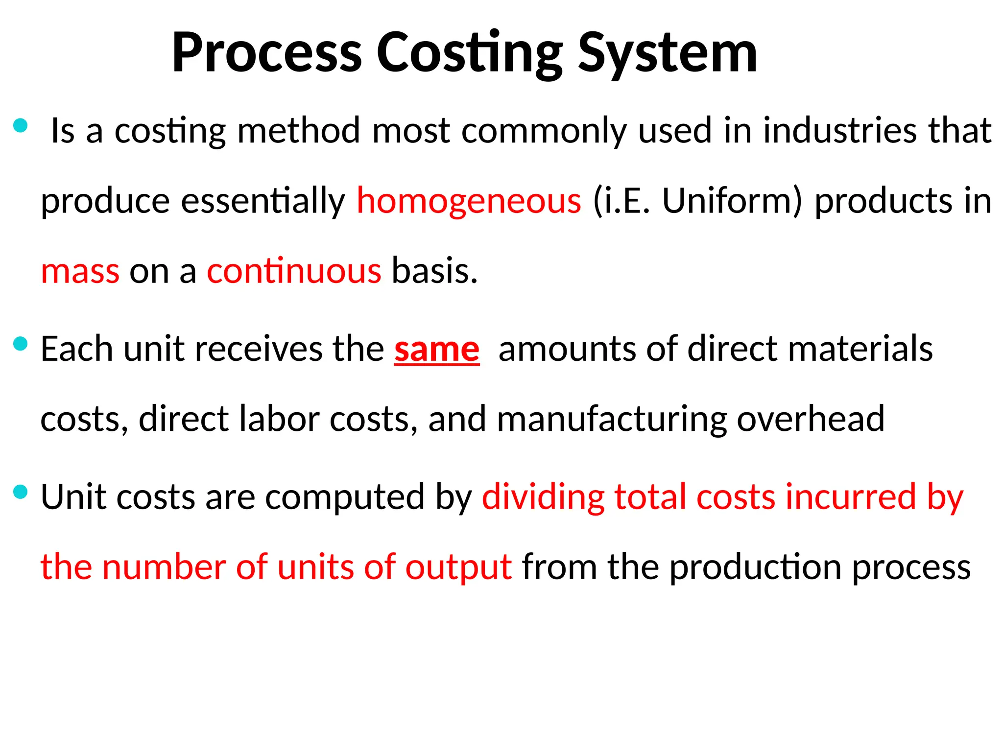 Process Costing System
 Is a costing method most commonly used in industries that
produce essentially homogeneous (i.E. Uniform) products in
mass on a continuous basis.
 Each unit receives the same amounts of direct materials
costs, direct labor costs, and manufacturing overhead
 Unit costs are computed by dividing total costs incurred by
the number of units of output from the production process
 