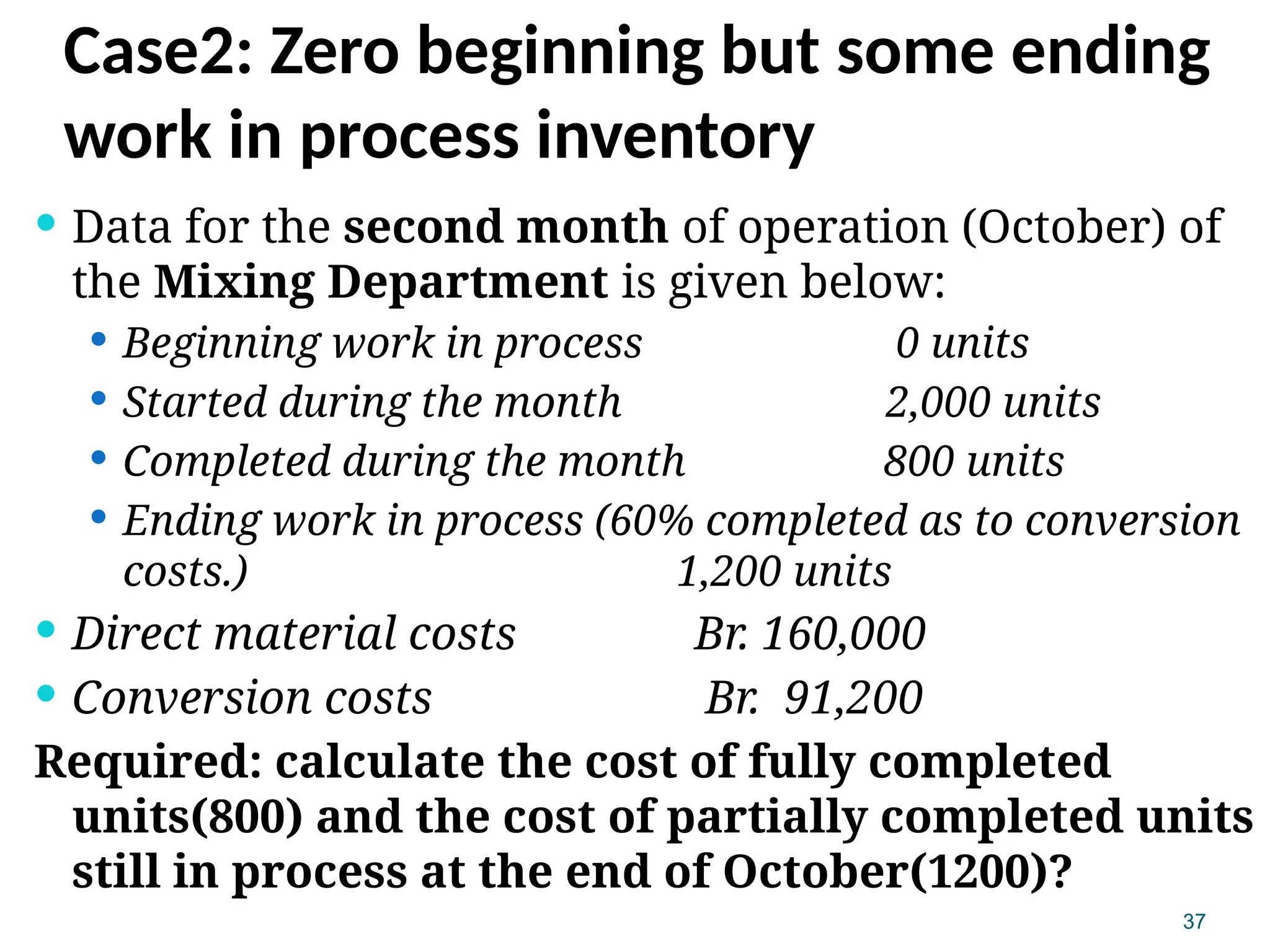 37
Case2: Zero beginning but some ending
work in process inventory
 Data for the second month of operation (October) of
the Mixing Department is given below:
 Beginning work in process 0 units
 Started during the month 2,000 units
 Completed during the month 800 units
 Ending work in process (60% completed as to conversion
costs.) 1,200 units
 Direct material costs Br. 160,000
 Conversion costs Br. 91,200
Required: calculate the cost of fully completed
units(800) and the cost of partially completed units
still in process at the end of October(1200)?
 