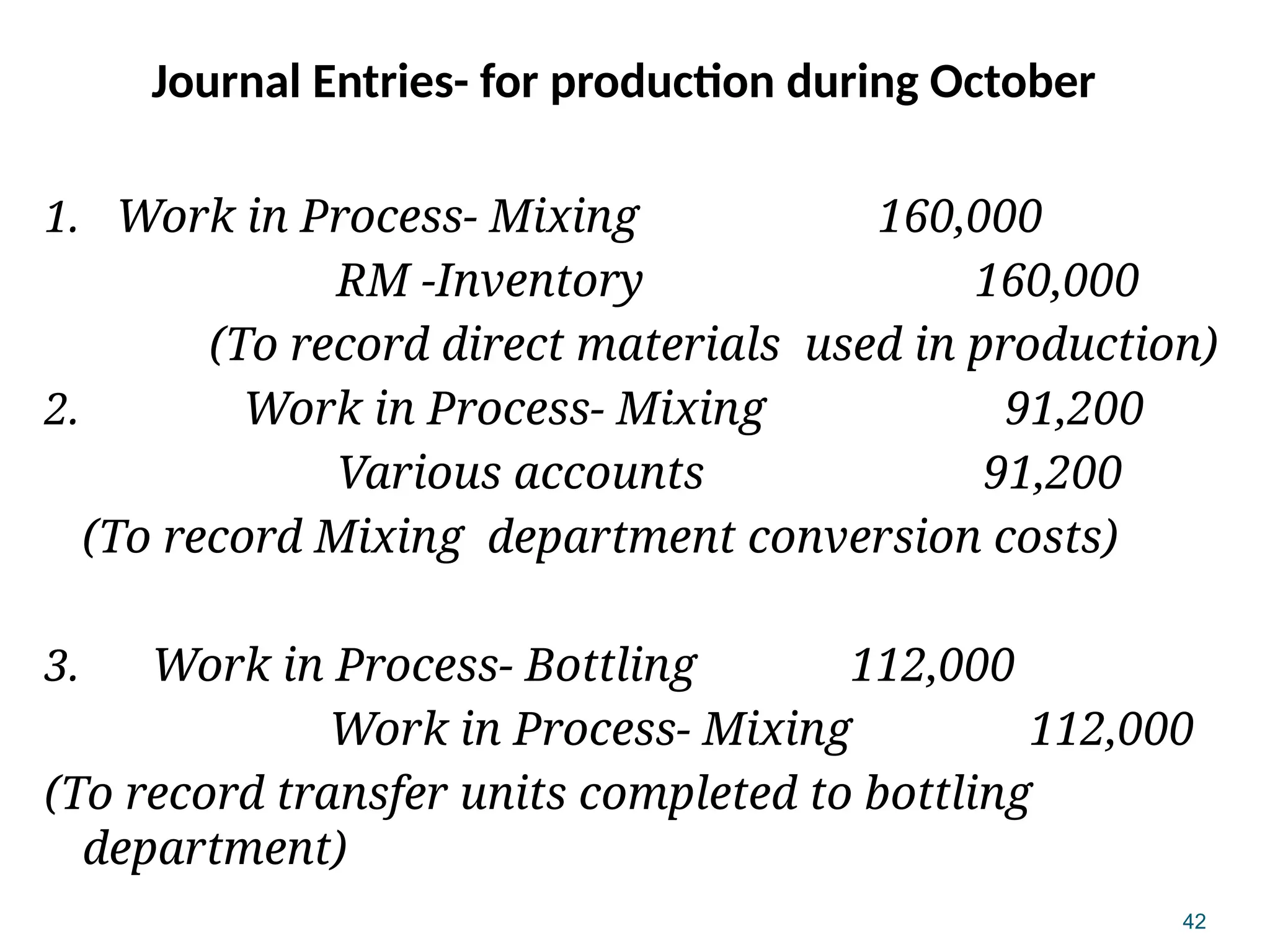 42
Journal Entries- for production during October
1. Work in Process- Mixing 160,000
RM -Inventory 160,000
(To record direct materials used in production)
2. Work in Process- Mixing 91,200
Various accounts 91,200
(To record Mixing department conversion costs)
3. Work in Process- Bottling 112,000
Work in Process- Mixing 112,000
(To record transfer units completed to bottling
department)
 
