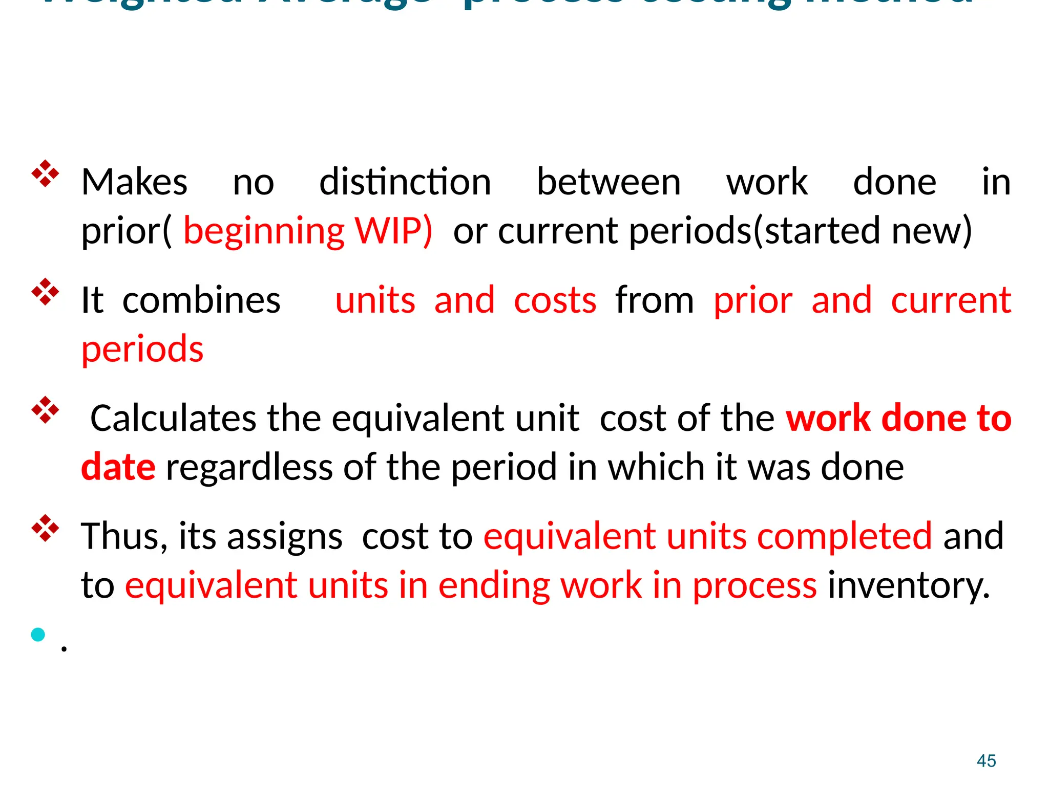 45
Weighted-Average -process costing method
 Makes no distinction between work done in
prior( beginning WIP) or current periods(started new)
 It combines units and costs from prior and current
periods
 Calculates the equivalent unit cost of the work done to
date regardless of the period in which it was done
 Thus, its assigns cost to equivalent units completed and
to equivalent units in ending work in process inventory.
 .
 