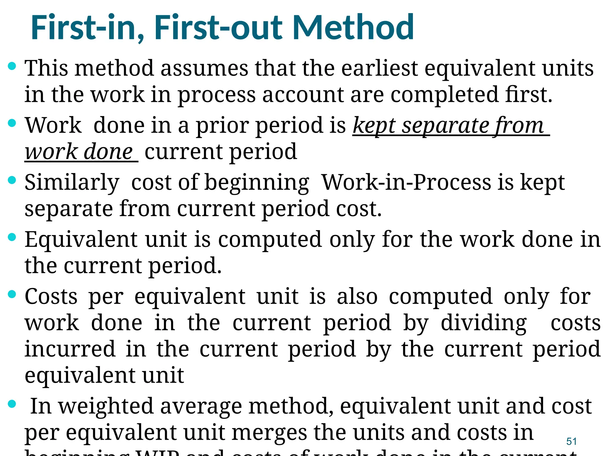51
First-in, First-out Method
 This method assumes that the earliest equivalent units
in the work in process account are completed first.
 Work done in a prior period is kept separate from
work done current period
 Similarly cost of beginning Work-in-Process is kept
separate from current period cost.
 Equivalent unit is computed only for the work done in
the current period.
 Costs per equivalent unit is also computed only for
work done in the current period by dividing costs
incurred in the current period by the current period
equivalent unit
 In weighted average method, equivalent unit and cost
per equivalent unit merges the units and costs in
 