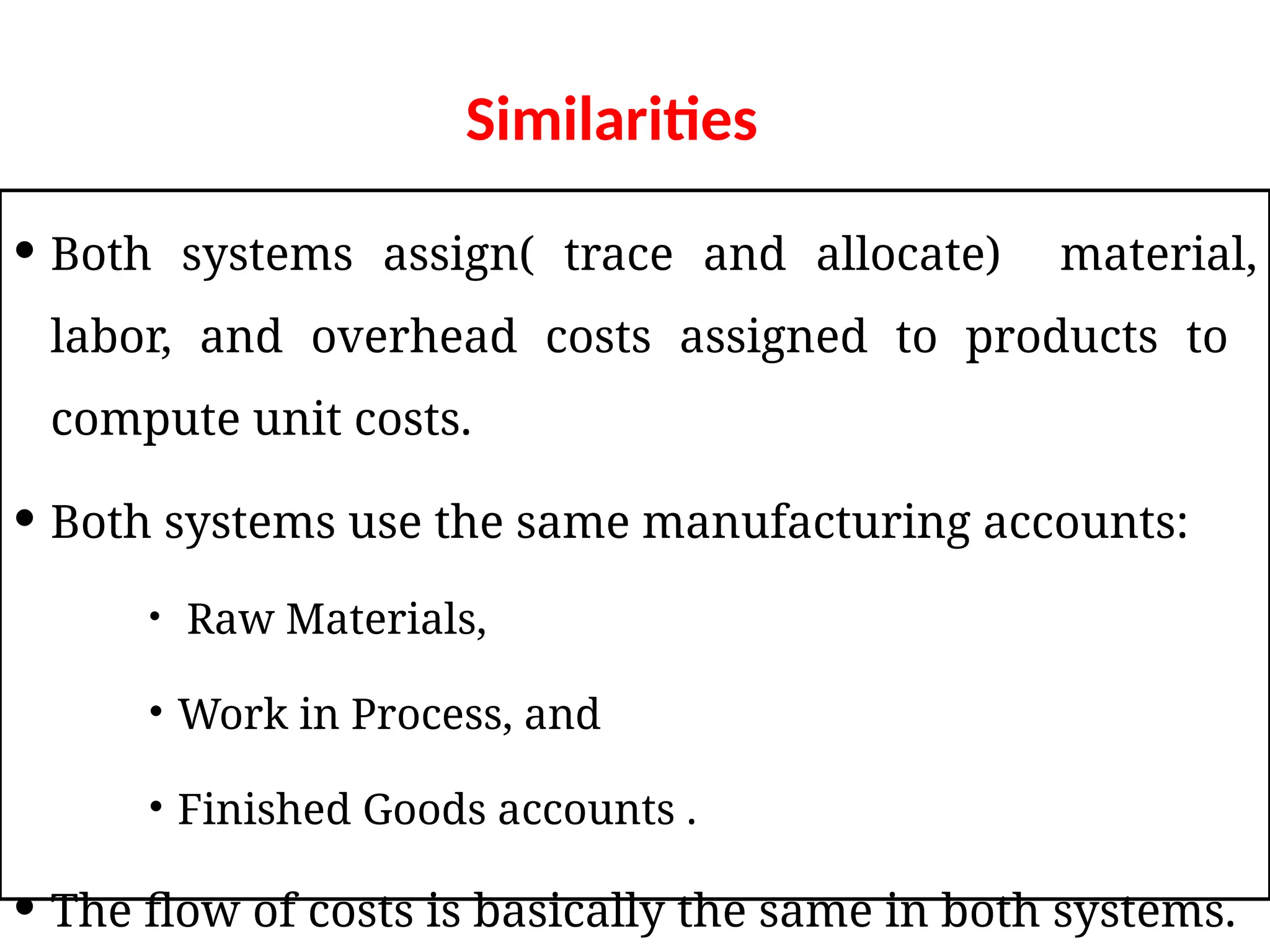 Similarities
 Both systems assign( trace and allocate) material,
labor, and overhead costs assigned to products to
compute unit costs.
 Both systems use the same manufacturing accounts:
 Raw Materials,
 Work in Process, and
 Finished Goods accounts .
 The flow of costs is basically the same in both systems.
 