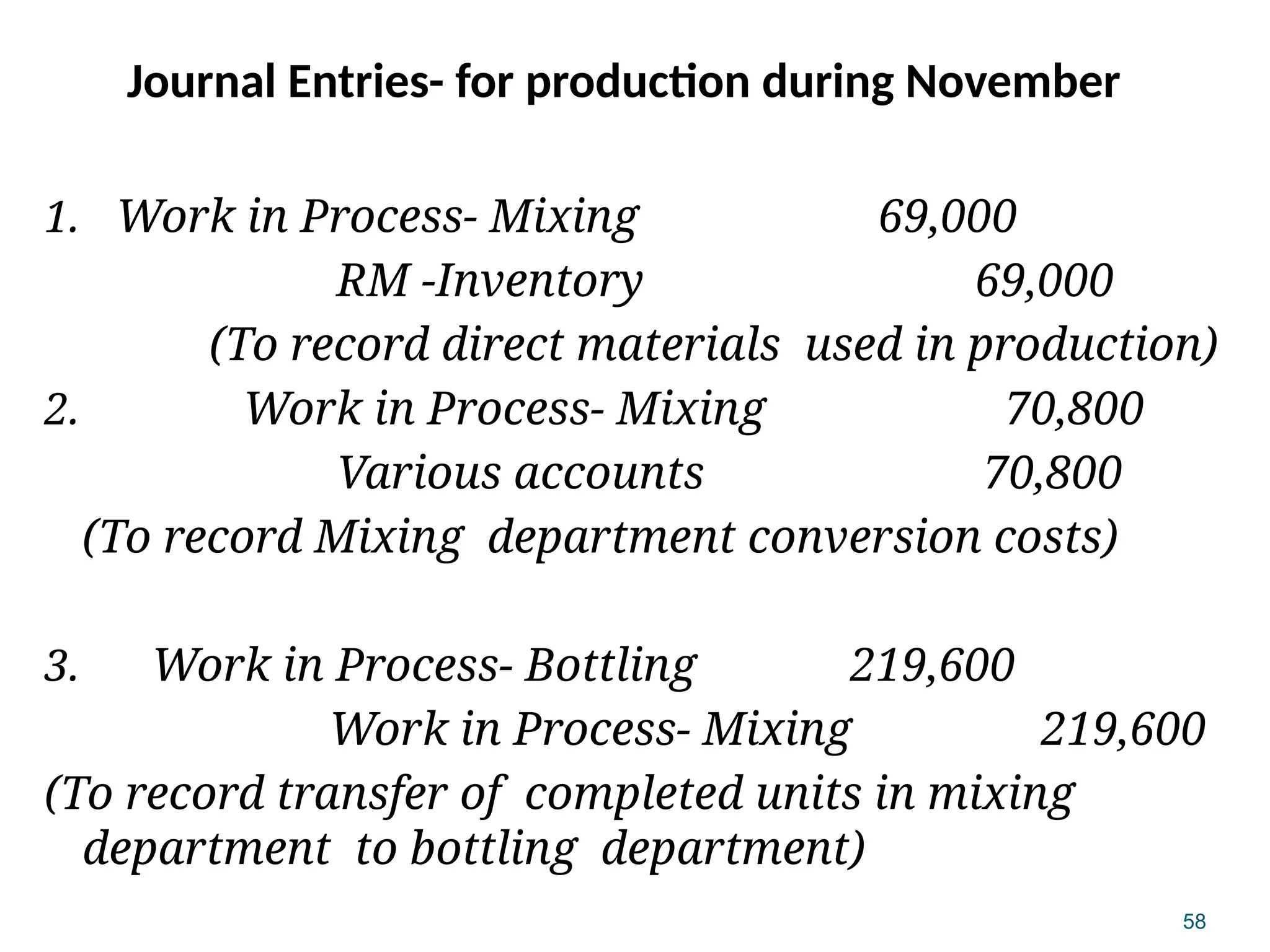 58
Journal Entries- for production during November
1. Work in Process- Mixing 69,000
RM -Inventory 69,000
(To record direct materials used in production)
2. Work in Process- Mixing 70,800
Various accounts 70,800
(To record Mixing department conversion costs)
3. Work in Process- Bottling 219,600
Work in Process- Mixing 219,600
(To record transfer of completed units in mixing
department to bottling department)
 