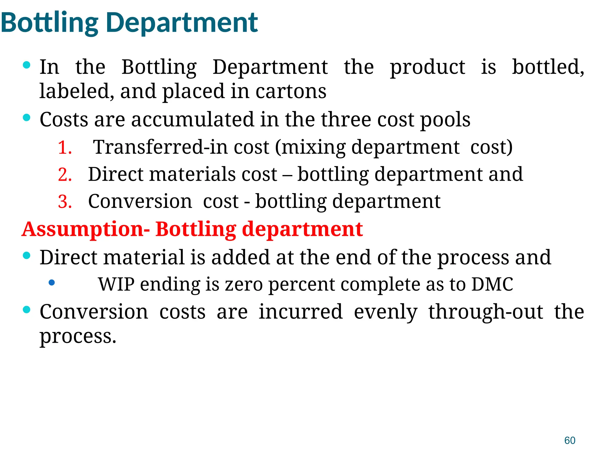60
Bottling Department
 In the Bottling Department the product is bottled,
labeled, and placed in cartons
 Costs are accumulated in the three cost pools
1. Transferred-in cost (mixing department cost)
2. Direct materials cost – bottling department and
3. Conversion cost - bottling department
Assumption- Bottling department
 Direct material is added at the end of the process and
 WIP ending is zero percent complete as to DMC
 Conversion costs are incurred evenly through-out the
process.
 