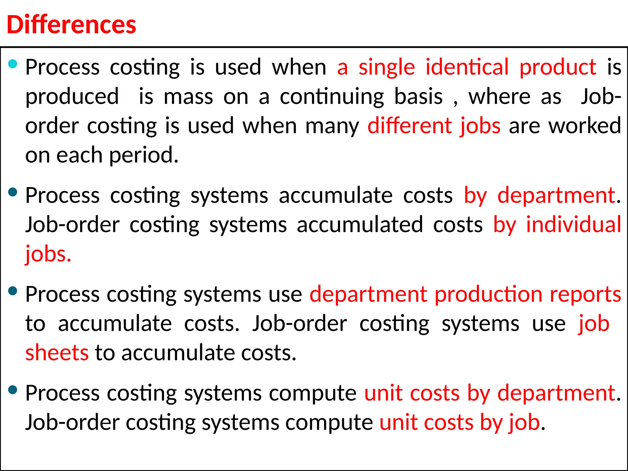 Differences
 Process costing is used when a single identical product is
produced is mass on a continuing basis , where as Job-
order costing is used when many different jobs are worked
on each period.
 Process costing systems accumulate costs by department.
Job-order costing systems accumulated costs by individual
jobs.
 Process costing systems use department production reports
to accumulate costs. Job-order costing systems use job
sheets to accumulate costs.
 Process costing systems compute unit costs by department.
Job-order costing systems compute unit costs by job.
 