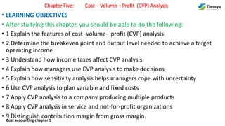 Cost accounting chapter 5
Chapter Five: Cost – Volume – Profit (CVP) Analysis
• LEARNING OBJECTIVES
• After studying this chapter, you should be able to do the following:
• 1 Explain the features of cost–volume– profit (CVP) analysis
• 2 Determine the breakeven point and output level needed to achieve a target
operating income
• 3 Understand how income taxes affect CVP analysis
• 4 Explain how managers use CVP analysis to make decisions
• 5 Explain how sensitivity analysis helps managers cope with uncertainty
• 6 Use CVP analysis to plan variable and fixed costs
• 7 Apply CVP analysis to a company producing multiple products
• 8 Apply CVP analysis in service and not-for-profit organizations
• 9 Distinguish contribution margin from gross margin.
 