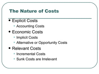 The Nature of Costs
   Explicit Costs
    • Accounting Costs
   Economic Costs
    • Implicit Costs
    • Alternative or Opportunity Costs
   Relevant Costs
    • Incremental Costs
    • Sunk Costs are Irrelevant
 