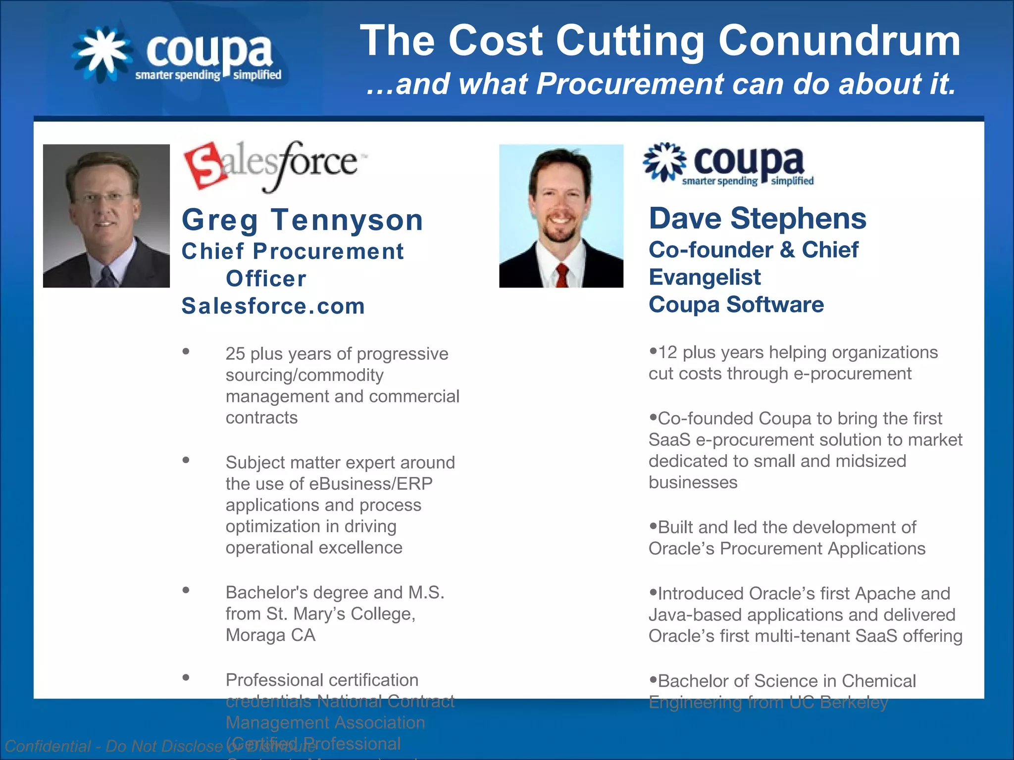 The Cost Cutting Conundrum …and what Procurement can do about it. Greg Tennyson Chief Procurement Officer Salesforce.com 25 plus years of progressive sourcing/commodity management and commercial contracts  Subject matter expert around the use of eBusiness/ERP applications and process optimization in driving operational excellence Bachelor's degree and M.S. from St. Mary’s College, Moraga CA  Professional certification credentials National Contract Management Association (Certified Professional Contracts Manager) and Institute of Supply Management (Certified Purchasing Manager) Dave Stephens Co-founder & Chief Evangelist Coupa Software 12 plus years helping organizations cut costs through e-procurement Co-founded Coupa to bring the first SaaS e-procurement solution to market dedicated to small and midsized businesses Built and led the development of Oracle’s Procurement Applications Introduced Oracle’s first Apache and Java-based applications and delivered Oracle’s first multi-tenant SaaS offering Bachelor of Science in Chemical Engineering from UC Berkeley 