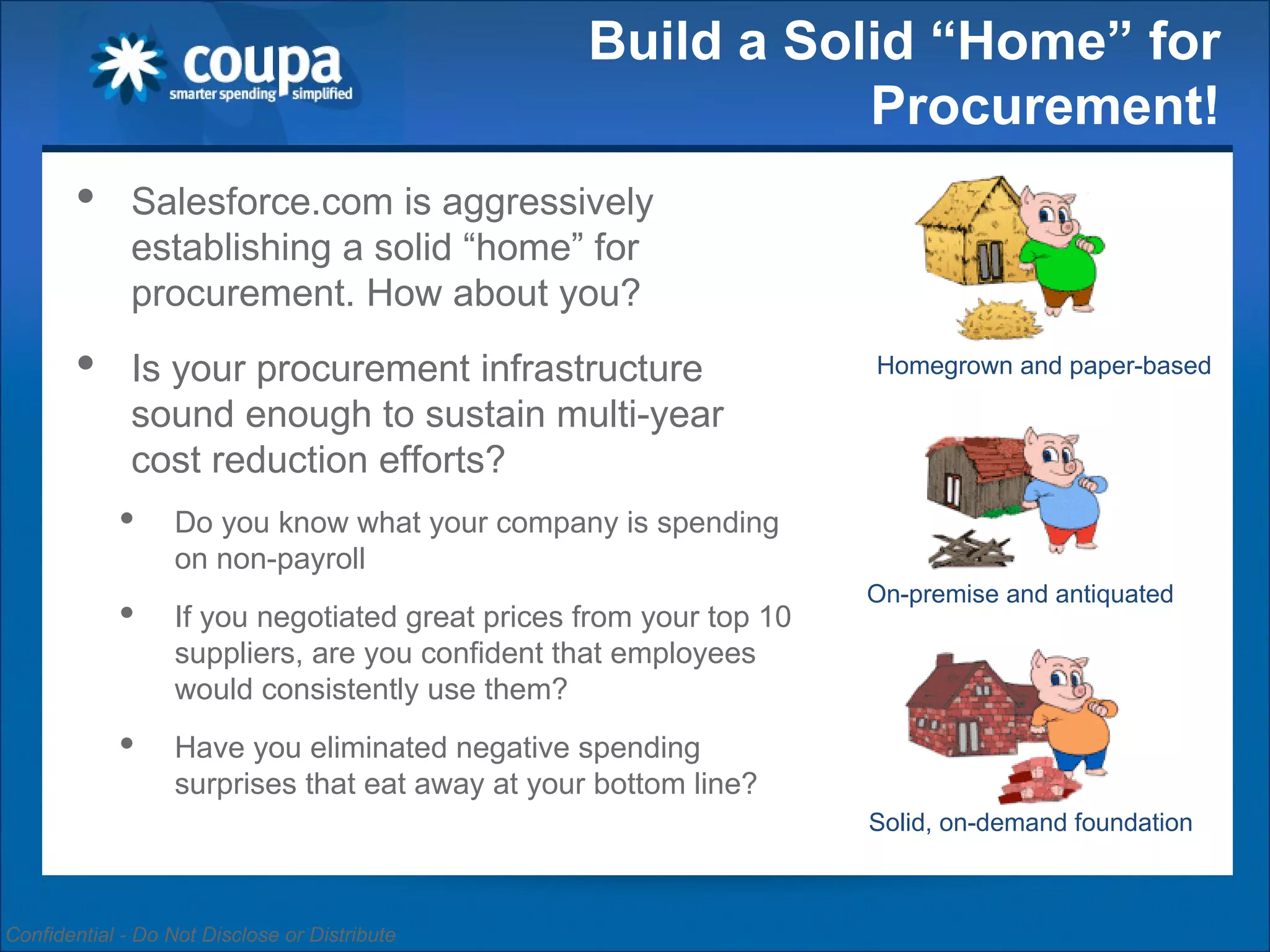 Build a Solid “Home” for Procurement! Salesforce.com is aggressively establishing a solid “home” for procurement. How about you? Is your procurement infrastructure sound enough to sustain multi-year cost reduction efforts? Do you know what your company is spending on non-payroll If you negotiated great prices from your top 10 suppliers, are you confident that employees would consistently use them? Have you eliminated negative spending surprises that eat away at your bottom line? Homegrown and paper-based On-premise and antiquated Solid, on-demand foundation 