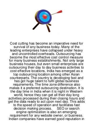 Cost cutting has become an imperative need for
     survival of any business today. Many of the
 leading enterprises have collapsed under heavy
   and uncontrolled overheads. Outsourcing has
 become the most effective cost control measure
for many business establishments. Not only large
 business houses, but even small enterprises are
outsourcing their day to day business activities to
 cost effective locations. India has emerged as a
    top outsourcing location among other Asian
 counterparts. The country is developing fast and
     has got huge talent to fulfil global business
    requirements. The time zone difference also
 makes it a preferred outsourcing destination. It is
  the day time in India when it is night in Western
     world, hence they can get all their day long
activities processed during their closing hours and
get the data ready to act upon next day. This adds
    to the speed of operation and facilitates fast
     decision making process. SEO or search
       engine optimization is also an emerging
 requirement for any website owner, or business.
Indian companies have earned good reputation in
 