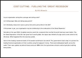 COST CUTTING - FUELLING THE 'GREAT RECESSION'
By M S Ahluwalia
Is your organisation acting like a scrooge and cutting costs?
Is it limiting wage hikes and taking away perks?
Is it introducing measures to save a penny here and a penny there in the bills?
If the answer is yes, your organisation may be contributing to the continuation of the 'Great Recession'.
Sometime in the year 2008, the global economy went into a recession like one that the world had never seen before. Yes,
the Great Depression of the 30s was 'great' but it wasn't global, the impact was limited to Europe and to some extent to the
Americas. What happened this time was truly global.
Some of the leading investment banks of the western world had to be sold off. The governments had to step in to protect the
leading financial organisations of their countries using the taxpayers' money. There were widespread layoffs across the
world. There was a global recruitment freeze and even MBAs from the top business schools could not get jobs matching
their profiles.
 