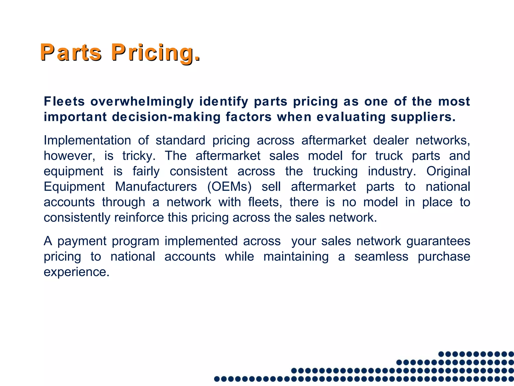 Fleets overwhelmingly identify parts pricing as one of the most important decision-making factors when evaluating suppliers.  Implementation of standard pricing across aftermarket dealer networks, however, is tricky. The aftermarket sales model for truck parts and equipment is fairly consistent across the trucking industry. Original Equipment Manufacturers (OEMs) sell aftermarket parts to national accounts through a network with fleets, there is no model in place to consistently reinforce this pricing across the sales network. A payment program implemented across  your sales network guarantees pricing to national accounts while maintaining a seamless purchase experience. Parts Pricing. 