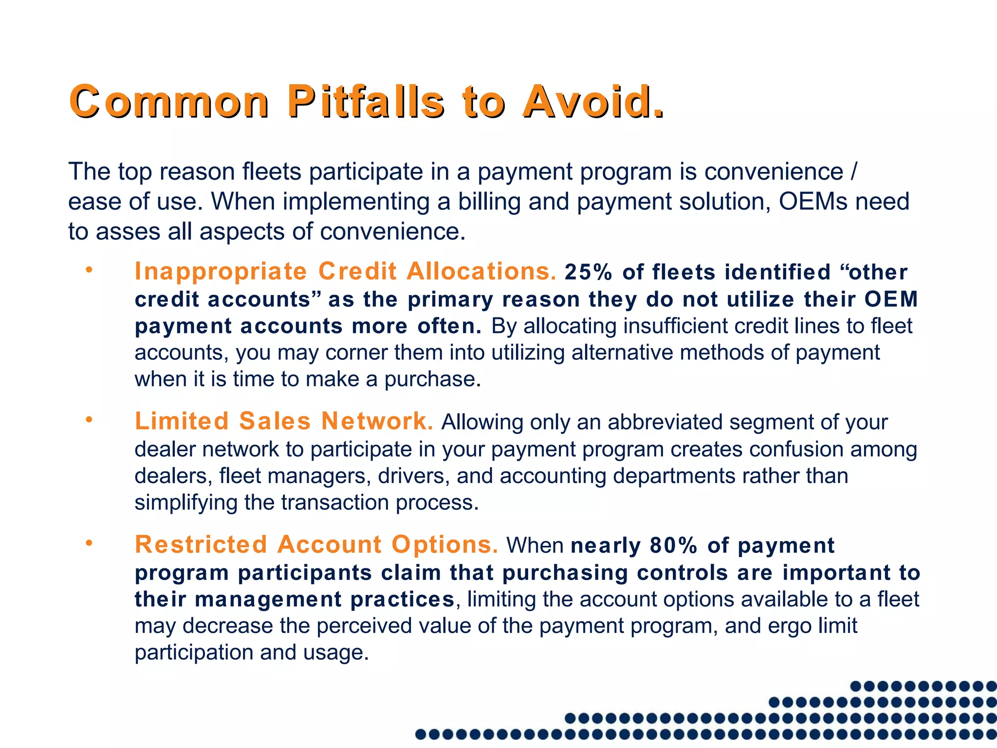 Common Pitfalls to Avoid. Inappropriate Credit Allocations .   25% of fleets identified “other credit accounts” as the primary reason they do not utilize their OEM payment accounts more often.  By allocating insufficient credit lines to fleet accounts, you may corner them into utilizing alternative methods of payment when it is time to make a purchase . Limited Sales Network .   Allowing only an abbreviated segment of your dealer network to participate in your payment program creates confusion among dealers, fleet managers, drivers, and accounting departments rather than simplifying the transaction process. Restricted Account Options .   When  nearly 80% of payment program participants claim that purchasing controls are important to their management practices , limiting the account options available to a fleet may decrease the perceived value of the payment program, and ergo limit participation and usage. The top reason fleets participate in a payment program is convenience / ease of use. When implementing a billing and payment solution, OEMs need to asses all aspects of convenience.  