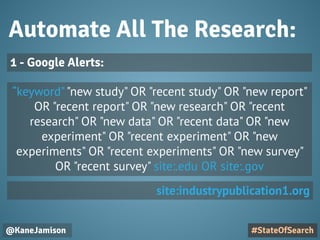 Automate All The Research:
@KaneJamison
“keyword""new study" OR "recent study" OR "new report"
OR "recent report" OR "new research" OR "recent
research" OR "new data" OR "recent data" OR "new
experiment" OR "recent experiment" OR "new
experiments" OR "recent experiments" OR "new survey"
OR "recent survey" site:.edu OR site:.gov
#StateOfSearch
1 - Google Alerts:
site:industrypublication1.org
 