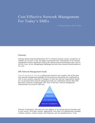 Cost Effective Network Management
For Today’s SMEs.
                                                         A ManageEngine White Paper 




Summary
Ensuring optimal network performance 24/7 is critical to business success, irrespective of
whether you are small or big. This paper examines the basic functionality of any network
management solution required to achieve the optimal network performance goal. And we
will also focus on how ManageEngine OpManager provides these essential functionalities at
low cost.


SME Network Management Needs
Network management software is getting more expensive and complex, and at the same
time network management challenges are becoming more demanding and complicated as
well. In such scenario, what the IT managers of small and mids ized organizations should
do is to prioritize their network management needs and implement solutions that offer
these basic functions exceptionally well. Some of the basic network management
functions that are critical for SMEs are:




Network Visualization: Auto-discovery and mapping of all critical network elements such
as mail servers, WAN links, business applications, and entire LAN infrastructure including
switches, printers, wireless routers, load balancers, and non-standard devices if any.


                          © 2010 ZOHO Corp, Inc. | www.manageengine.com | +1 925-924-9500
 