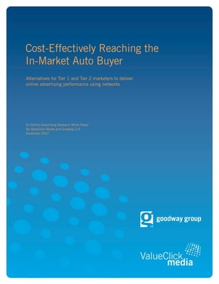 Cost-Effectively Reaching the
In-Market Auto Buyer
Alternatives for Tier 1 and Tier 2 marketers to deliver
online advertising performance using networks




An Online Advertising Research White Paper
By ValueClick Media and Goodway 2.0
November 2007
 