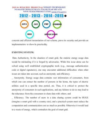concrete and efficient instantiation of our scheme, prove its security and provide an
implementation to show its practicality.
EXISTING SYSTEM:
Data Authenticity. In the situation of smart grid, the statistic energy usage data
would be misleading if it is forged by adversaries. While this issue alone can be
solved using well established cryptographic tools (e.g., message authentication
code or digital signatures), one may encounter additional difficulties when other
issues are taken into account, such as anonymity and efficiency;
_ Anonymity. Energy usage data contains vast information of consumers, from
which one can extract the number of persons in the home, the types of electric
utilities used in a specific time period, etc. Thus, it is critical to protect the
anonymity of consumers in such applications, and any failures to do so may lead to
the reluctance from the consumers to share data with others; and
_ Efficiency. The number of users in a data sharing system could be HUGE
(imagine a smart grid with a country size), and a practical system must reduce the
computation and communication cost as much as possible. Otherwise it would lead
to a waste of energy, which contradicts the goal of smart grid.
 