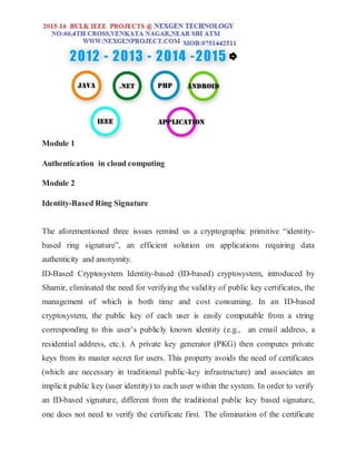 Module 1
Authentication in cloud computing
Module 2
Identity-Based Ring Signature
The aforementioned three issues remind us a cryptographic primitive “identity-
based ring signature”, an efficient solution on applications requiring data
authenticity and anonymity.
ID-Based Cryptosystem Identity-based (ID-based) cryptosystem, introduced by
Shamir, eliminated the need for verifying the validity of public key certificates, the
management of which is both time and cost consuming. In an ID-based
cryptosystem, the public key of each user is easily computable from a string
corresponding to this user’s publicly known identity (e.g., an email address, a
residential address, etc.). A private key generator (PKG) then computes private
keys from its master secret for users. This property avoids the need of certificates
(which are necessary in traditional public-key infrastructure) and associates an
implicit public key (user identity) to each user within the system. In order to verify
an ID-based signature, different from the traditional public key based signature,
one does not need to verify the certificate first. The elimination of the certificate
 