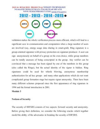 validation makes the whole verification process more efficient, which will lead to a
significant save in communication and computation when a large number of users
are involved (say, energy usage data sharing in smart-grid). Ring signature is a
group-oriented signature with privacy protection on signature producer. A user can
sign anonymously on behalf of a group on his own choice, while group members
can be totally unaware of being conscripted in the group. Any verifier can be
convinced that a message has been signed by one of the members in this group
(also called the Rings), but the actual identity of the signer is hidden. Ring
signatures could be used for whistle blowing, anonymous membership
authentication for ad hoc groups and many other applications which do not want
complicated group formation stage but require signer anonymity. There have been
many different schemes proposed since the first appearance of ring signature in
1994 and the formal introduction in 2001.
Module 3
Notions of Security
The security of IDFSRS consists of two aspects: forward security and anonymity.
Before giving their definition, we consider the following oracles which together
model the ability of the adversaries in breaking the security of IDFSRS.
 