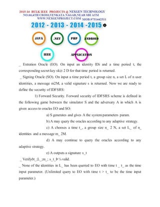 _ Extration Oracle (EO). On input an identity IDi and a time period t, the
corresponding secret key ski;t 2 D for that time period is returned.
_ Signing Oracle (SO). On input a time period t, a group size n, a set L of n user
identities, a message m2M, a valid signature s is returned. Now we are ready to
define the security of IDFSRS:
1) Forward Security. Forward security of IDFSRS scheme is defined in
the following game between the simulator S and the adversary A in which A is
given access to oracles EO and SO:
a) S generates and gives A the system parameters param.
b) A may query the oracles according to any adaptive strategy.
c) A chooses a time t_, a group size n_ 2 N, a set L_ of n_
identities and a message m_ 2M.
d) A may continue to query the oracles according to any
adaptive strategy.
e) A outputs a signature s_t
_ Verifyðt_;L_;m_; s_t_Þ ¼ valid.
_ None of the identities in L_ has been queried to EO with time t _ t_ as the time
input parameter. (Unlimited query to EO with time t > t_ to be the time input
parameter.)
 