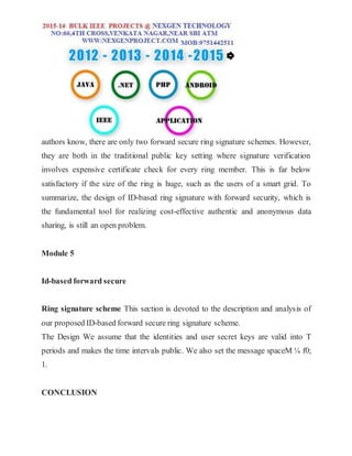 authors know, there are only two forward secure ring signature schemes. However,
they are both in the traditional public key setting where signature verification
involves expensive certificate check for every ring member. This is far below
satisfactory if the size of the ring is huge, such as the users of a smart grid. To
summarize, the design of ID-based ring signature with forward security, which is
the fundamental tool for realizing cost-effective authentic and anonymous data
sharing, is still an open problem.
Module 5
Id-based forward secure
Ring signature scheme This section is devoted to the description and analysis of
our proposed ID-based forward secure ring signature scheme.
The Design We assume that the identities and user secret keys are valid into T
periods and makes the time intervals public. We also set the message spaceM ¼ f0;
1.
CONCLUSION
 