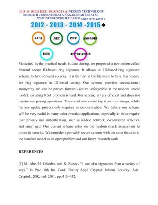 Motivated by the practical needs in data sharing, we proposed a new notion called
forward secure ID-based ring signature. It allows an ID-based ring signature
scheme to have forward security. It is the first in the literature to have this feature
for ring signature in ID-based setting. Our scheme provides unconditional
anonymity and can be proven forward- secure unforgeable in the random oracle
model, assuming RSA problem is hard. Our scheme is very efficient and does not
require any pairing operations. The size of user secret key is just one integer, while
the key update process only requires an exponentiation. We believe our scheme
will be very useful in many other practical applications, especially to those require
user privacy and authentication, such as ad-hoc network, e-commerce activities
and smart grid. Our current scheme relies on the random oracle assumption to
prove its security. We consider a provably secure scheme with the same features in
the standard model as an open problem and our future research work
REFERENCES
[1] M. Abe, M. Ohkubo, and K. Suzuki, “1-out-of-n signatures from a variety of
keys,” in Proc. 8th Int. Conf. Theory Appl. Cryptol. Inform. Security: Adv.
Cryptol., 2002, vol. 2501, pp. 415–432.
 