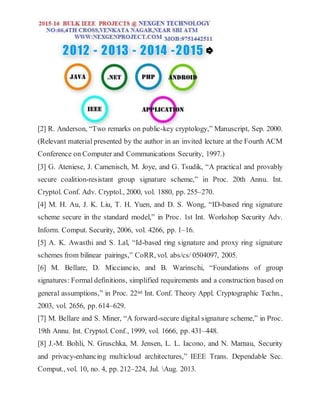 [2] R. Anderson, “Two remarks on public-key cryptology,” Manuscript, Sep. 2000.
(Relevant material presented by the author in an invited lecture at the Fourth ACM
Conference on Computer and Communications Security, 1997.)
[3] G. Ateniese, J. Camenisch, M. Joye, and G. Tsudik, “A practical and provably
secure coalition-resistant group signature scheme,” in Proc. 20th Annu. Int.
Cryptol. Conf. Adv. Cryptol., 2000, vol. 1880, pp. 255–270.
[4] M. H. Au, J. K. Liu, T. H. Yuen, and D. S. Wong, “ID-based ring signature
scheme secure in the standard model,” in Proc. 1st Int. Workshop Security Adv.
Inform. Comput. Security, 2006, vol. 4266, pp. 1–16.
[5] A. K. Awasthi and S. Lal, “Id-based ring signature and proxy ring signature
schemes from bilinear pairings,” CoRR, vol. abs/cs/ 0504097, 2005.
[6] M. Bellare, D. Micciancio, and B. Warinschi, “Foundations of group
signatures: Formal definitions, simplified requirements and a construction based on
general assumptions,” in Proc. 22nd Int. Conf. Theory Appl. Cryptographic Techn.,
2003, vol. 2656, pp. 614–629.
[7] M. Bellare and S. Miner, “A forward-secure digital signature scheme,” in Proc.
19th Annu. Int. Cryptol. Conf., 1999, vol. 1666, pp. 431–448.
[8] J.-M. Bohli, N. Gruschka, M. Jensen, L. L. Iacono, and N. Marnau, Security
and privacy-enhancing multicloud architectures,” IEEE Trans. Dependable Sec.
Comput., vol. 10, no. 4, pp. 212–224, Jul. Aug. 2013.
 