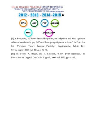[9] A. Boldyreva, “Efficient threshold signature, multisignature and blind signature
schemes based on the gap Diffie-Hellman group signature scheme,” in Proc. 6th
Int. Workshop Theory Practice PublicKey Cryptography: Public Key
Cryptography, 2003, vol. 567, pp. 31–46.
[10] D. Boneh, X. Boyen, and H. Shacham, “Short group signatures,” in
Proc.Annu.Int. Cryptol. Conf. Adv. Cryptol., 2004, vol. 3152, pp. 41–55.
 