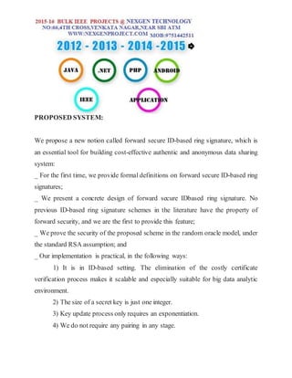 PROPOSED SYSTEM:
We propose a new notion called forward secure ID-based ring signature, which is
an essential tool for building cost-effective authentic and anonymous data sharing
system:
_ For the first time, we provide formal definitions on forward secure ID-based ring
signatures;
_ We present a concrete design of forward secure IDbased ring signature. No
previous ID-based ring signature schemes in the literature have the property of
forward security, and we are the first to provide this feature;
_ We prove the security of the proposed scheme in the random oracle model, under
the standard RSA assumption; and
_ Our implementation is practical, in the following ways:
1) It is in ID-based setting. The elimination of the costly certificate
verification process makes it scalable and especially suitable for big data analytic
environment.
2) The size of a secret key is just one integer.
3) Key update process only requires an exponentiation.
4) We do not require any pairing in any stage.
 