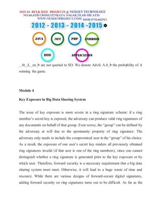 _ ðt_;L_;m_Þ are not queried to SO. We denote Advfs A ð_Þ the probability of A
winning the game.
Module 4
Key Exposure in Big Data Sharing System
The issue of key exposure is more severe in a ring signature scheme: if a ring
member’s secret key is exposed, the adversary can produce valid ring signatures of
any documents on behalf of that group. Even worse, the “group” can be defined by
the adversary at will due to the spontaneity property of ring signature: The
adversary only needs to include the compromised user in the “group” of his choice.
As a result, the exposure of one user’s secret key renders all previously obtained
ring signatures invalid (if that user is one of the ring members), since one cannot
distinguish whether a ring signature is generated prior to the key exposure or by
which user. Therefore, forward security is a necessary requirement that a big data
sharing system must meet. Otherwise, it will lead to a huge waste of time and
resource. While there are various designs of forward-secure digital signatures,
adding forward security on ring signatures turns out to be difficult. As far as the
 