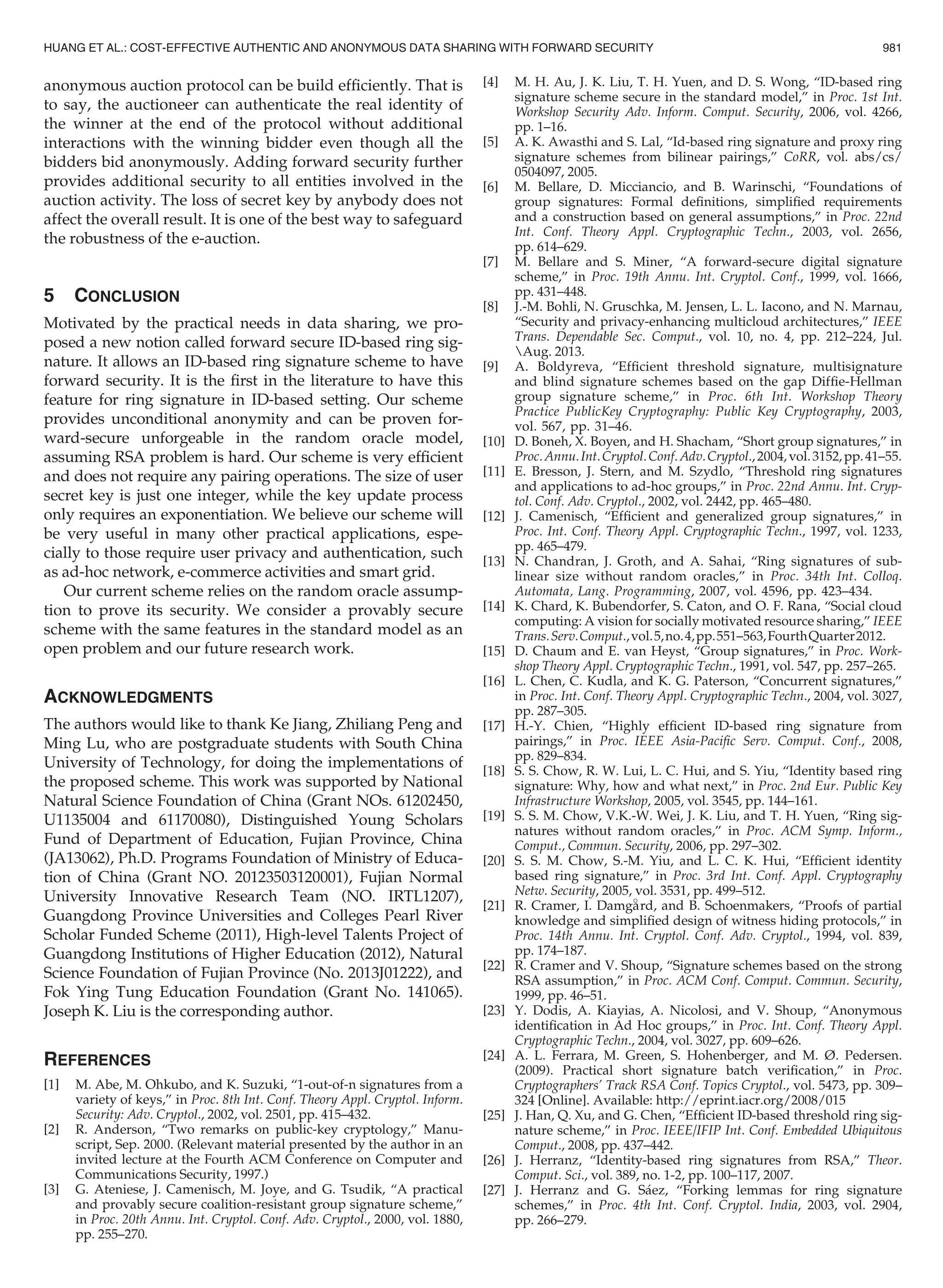 anonymous auction protocol can be build efﬁciently. That is
to say, the auctioneer can authenticate the real identity of
the winner at the end of the protocol without additional
interactions with the winning bidder even though all the
bidders bid anonymously. Adding forward security further
provides additional security to all entities involved in the
auction activity. The loss of secret key by anybody does not
affect the overall result. It is one of the best way to safeguard
the robustness of the e-auction.
5 CONCLUSION
Motivated by the practical needs in data sharing, we pro-
posed a new notion called forward secure ID-based ring sig-
nature. It allows an ID-based ring signature scheme to have
forward security. It is the ﬁrst in the literature to have this
feature for ring signature in ID-based setting. Our scheme
provides unconditional anonymity and can be proven for-
ward-secure unforgeable in the random oracle model,
assuming RSA problem is hard. Our scheme is very efﬁcient
and does not require any pairing operations. The size of user
secret key is just one integer, while the key update process
only requires an exponentiation. We believe our scheme will
be very useful in many other practical applications, espe-
cially to those require user privacy and authentication, such
as ad-hoc network, e-commerce activities and smart grid.
Our current scheme relies on the random oracle assump-
tion to prove its security. We consider a provably secure
scheme with the same features in the standard model as an
open problem and our future research work.
ACKNOWLEDGMENTS
The authors would like to thank Ke Jiang, Zhiliang Peng and
Ming Lu, who are postgraduate students with South China
University of Technology, for doing the implementations of
the proposed scheme. This work was supported by National
Natural Science Foundation of China (Grant NOs. 61202450,
U1135004 and 61170080), Distinguished Young Scholars
Fund of Department of Education, Fujian Province, China
(JA13062), Ph.D. Programs Foundation of Ministry of Educa-
tion of China (Grant NO. 20123503120001), Fujian Normal
University Innovative Research Team (NO. IRTL1207),
Guangdong Province Universities and Colleges Pearl River
Scholar Funded Scheme (2011), High-level Talents Project of
Guangdong Institutions of Higher Education (2012), Natural
Science Foundation of Fujian Province (No. 2013J01222), and
Fok Ying Tung Education Foundation (Grant No. 141065).
Joseph K. Liu is the corresponding author.
REFERENCES
[1] M. Abe, M. Ohkubo, and K. Suzuki, “1-out-of-n signatures from a
variety of keys,” in Proc. 8th Int. Conf. Theory Appl. Cryptol. Inform.
Security: Adv. Cryptol., 2002, vol. 2501, pp. 415–432.
[2] R. Anderson, “Two remarks on public-key cryptology,” Manu-
script, Sep. 2000. (Relevant material presented by the author in an
invited lecture at the Fourth ACM Conference on Computer and
Communications Security, 1997.)
[3] G. Ateniese, J. Camenisch, M. Joye, and G. Tsudik, “A practical
and provably secure coalition-resistant group signature scheme,”
in Proc. 20th Annu. Int. Cryptol. Conf. Adv. Cryptol., 2000, vol. 1880,
pp. 255–270.
[4] M. H. Au, J. K. Liu, T. H. Yuen, and D. S. Wong, “ID-based ring
signature scheme secure in the standard model,” in Proc. 1st Int.
Workshop Security Adv. Inform. Comput. Security, 2006, vol. 4266,
pp. 1–16.
[5] A. K. Awasthi and S. Lal, “Id-based ring signature and proxy ring
signature schemes from bilinear pairings,” CoRR, vol. abs/cs/
0504097, 2005.
[6] M. Bellare, D. Micciancio, and B. Warinschi, “Foundations of
group signatures: Formal deﬁnitions, simpliﬁed requirements
and a construction based on general assumptions,” in Proc. 22nd
Int. Conf. Theory Appl. Cryptographic Techn., 2003, vol. 2656,
pp. 614–629.
[7] M. Bellare and S. Miner, “A forward-secure digital signature
scheme,” in Proc. 19th Annu. Int. Cryptol. Conf., 1999, vol. 1666,
pp. 431–448.
[8] J.-M. Bohli, N. Gruschka, M. Jensen, L. L. Iacono, and N. Marnau,
“Security and privacy-enhancing multicloud architectures,” IEEE
Trans. Dependable Sec. Comput., vol. 10, no. 4, pp. 212–224, Jul.
Aug. 2013.
[9] A. Boldyreva, “Efﬁcient threshold signature, multisignature
and blind signature schemes based on the gap Difﬁe-Hellman
group signature scheme,” in Proc. 6th Int. Workshop Theory
Practice PublicKey Cryptography: Public Key Cryptography, 2003,
vol. 567, pp. 31–46.
[10] D. Boneh, X. Boyen, and H. Shacham, “Short group signatures,” in
Proc.Annu.Int.Cryptol.Conf.Adv.Cryptol.,2004,vol.3152,pp.41–55.
[11] E. Bresson, J. Stern, and M. Szydlo, “Threshold ring signatures
and applications to ad-hoc groups,” in Proc. 22nd Annu. Int. Cryp-
tol. Conf. Adv. Cryptol., 2002, vol. 2442, pp. 465–480.
[12] J. Camenisch, “Efﬁcient and generalized group signatures,” in
Proc. Int. Conf. Theory Appl. Cryptographic Techn., 1997, vol. 1233,
pp. 465–479.
[13] N. Chandran, J. Groth, and A. Sahai, “Ring signatures of sub-
linear size without random oracles,” in Proc. 34th Int. Colloq.
Automata, Lang. Programming, 2007, vol. 4596, pp. 423–434.
[14] K. Chard, K. Bubendorfer, S. Caton, and O. F. Rana, “Social cloud
computing: A vision for socially motivated resource sharing,” IEEE
Trans.Serv.Comput.,vol.5,no.4,pp.551–563,FourthQuarter2012.
[15] D. Chaum and E. van Heyst, “Group signatures,” in Proc. Work-
shop Theory Appl. Cryptographic Techn., 1991, vol. 547, pp. 257–265.
[16] L. Chen, C. Kudla, and K. G. Paterson, “Concurrent signatures,”
in Proc. Int. Conf. Theory Appl. Cryptographic Techn., 2004, vol. 3027,
pp. 287–305.
[17] H.-Y. Chien, “Highly efﬁcient ID-based ring signature from
pairings,” in Proc. IEEE Asia-Paciﬁc Serv. Comput. Conf., 2008,
pp. 829–834.
[18] S. S. Chow, R. W. Lui, L. C. Hui, and S. Yiu, “Identity based ring
signature: Why, how and what next,” in Proc. 2nd Eur. Public Key
Infrastructure Workshop, 2005, vol. 3545, pp. 144–161.
[19] S. S. M. Chow, V.K.-W. Wei, J. K. Liu, and T. H. Yuen, “Ring sig-
natures without random oracles,” in Proc. ACM Symp. Inform.,
Comput., Commun. Security, 2006, pp. 297–302.
[20] S. S. M. Chow, S.-M. Yiu, and L. C. K. Hui, “Efﬁcient identity
based ring signature,” in Proc. 3rd Int. Conf. Appl. Cryptography
Netw. Security, 2005, vol. 3531, pp. 499–512.
[21] R. Cramer, I. Damga
rd, and B. Schoenmakers, “Proofs of partial
knowledge and simpliﬁed design of witness hiding protocols,” in
Proc. 14th Annu. Int. Cryptol. Conf. Adv. Cryptol., 1994, vol. 839,
pp. 174–187.
[22] R. Cramer and V. Shoup, “Signature schemes based on the strong
RSA assumption,” in Proc. ACM Conf. Comput. Commun. Security,
1999, pp. 46–51.
[23] Y. Dodis, A. Kiayias, A. Nicolosi, and V. Shoup, “Anonymous
identiﬁcation in Ad Hoc groups,” in Proc. Int. Conf. Theory Appl.
Cryptographic Techn., 2004, vol. 3027, pp. 609–626.
[24] A. L. Ferrara, M. Green, S. Hohenberger, and M. Ø. Pedersen.
(2009). Practical short signature batch veriﬁcation,” in Proc.
Cryptographers’ Track RSA Conf. Topics Cryptol., vol. 5473, pp. 309–
324 [Online]. Available: http://eprint.iacr.org/2008/015
[25] J. Han, Q. Xu, and G. Chen, “Efﬁcient ID-based threshold ring sig-
nature scheme,” in Proc. IEEE/IFIP Int. Conf. Embedded Ubiquitous
Comput., 2008, pp. 437–442.
[26] J. Herranz, “Identity-based ring signatures from RSA,” Theor.
Comput. Sci., vol. 389, no. 1-2, pp. 100–117, 2007.
[27] J. Herranz and G. Saez, “Forking lemmas for ring signature
schemes,” in Proc. 4th Int. Conf. Cryptol. India, 2003, vol. 2904,
pp. 266–279.
HUANG ET AL.: COST-EFFECTIVE AUTHENTIC AND ANONYMOUS DATA SHARING WITH FORWARD SECURITY 981
 