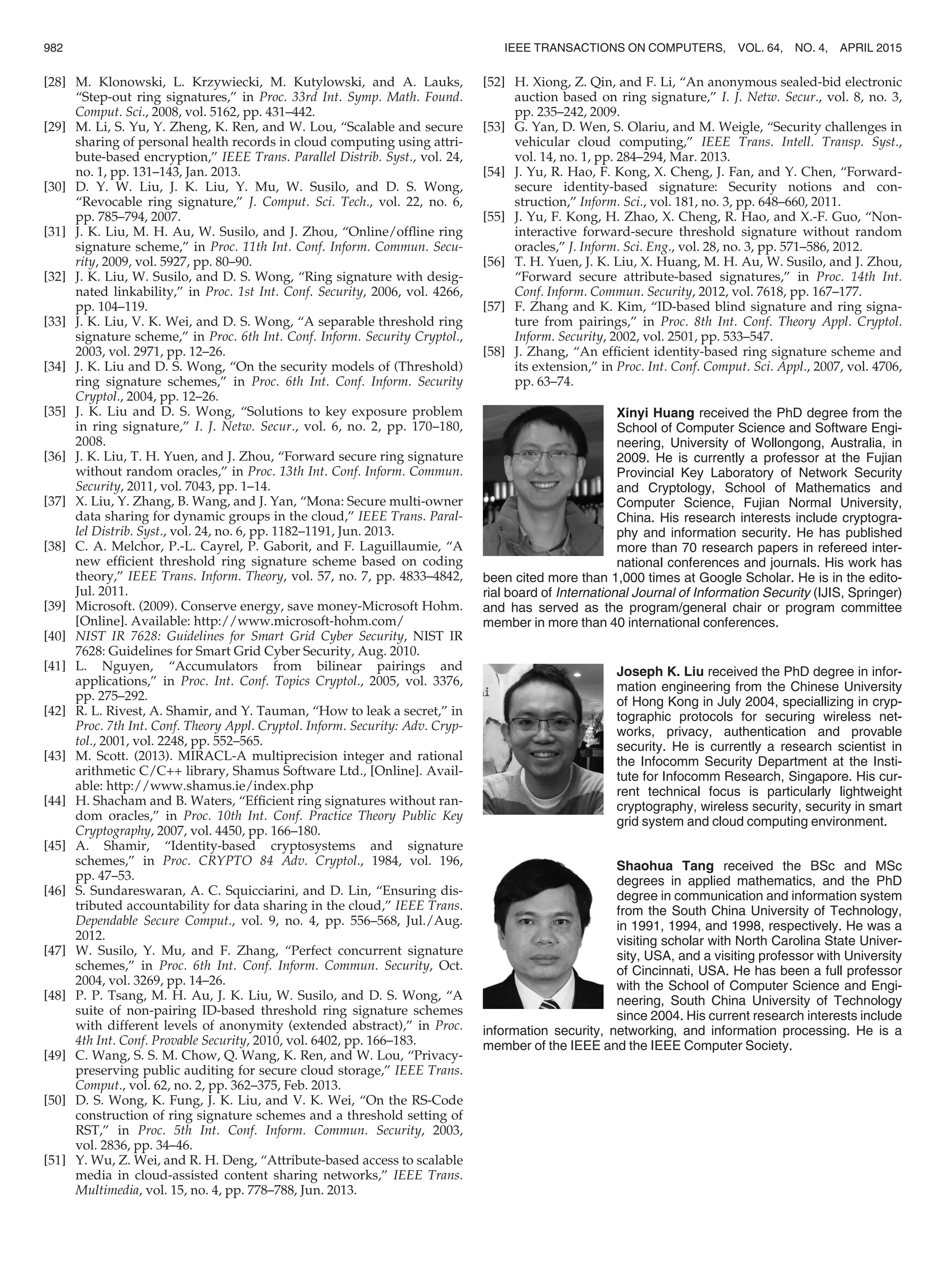 [28] M. Klonowski, L. Krzywiecki, M. Kutylowski, and A. Lauks,
“Step-out ring signatures,” in Proc. 33rd Int. Symp. Math. Found.
Comput. Sci., 2008, vol. 5162, pp. 431–442.
[29] M. Li, S. Yu, Y. Zheng, K. Ren, and W. Lou, “Scalable and secure
sharing of personal health records in cloud computing using attri-
bute-based encryption,” IEEE Trans. Parallel Distrib. Syst., vol. 24,
no. 1, pp. 131–143, Jan. 2013.
[30] D. Y. W. Liu, J. K. Liu, Y. Mu, W. Susilo, and D. S. Wong,
“Revocable ring signature,” J. Comput. Sci. Tech., vol. 22, no. 6,
pp. 785–794, 2007.
[31] J. K. Liu, M. H. Au, W. Susilo, and J. Zhou, “Online/ofﬂine ring
signature scheme,” in Proc. 11th Int. Conf. Inform. Commun. Secu-
rity, 2009, vol. 5927, pp. 80–90.
[32] J. K. Liu, W. Susilo, and D. S. Wong, “Ring signature with desig-
nated linkability,” in Proc. 1st Int. Conf. Security, 2006, vol. 4266,
pp. 104–119.
[33] J. K. Liu, V. K. Wei, and D. S. Wong, “A separable threshold ring
signature scheme,” in Proc. 6th Int. Conf. Inform. Security Cryptol.,
2003, vol. 2971, pp. 12–26.
[34] J. K. Liu and D. S. Wong, “On the security models of (Threshold)
ring signature schemes,” in Proc. 6th Int. Conf. Inform. Security
Cryptol., 2004, pp. 12–26.
[35] J. K. Liu and D. S. Wong, “Solutions to key exposure problem
in ring signature,” I. J. Netw. Secur., vol. 6, no. 2, pp. 170–180,
2008.
[36] J. K. Liu, T. H. Yuen, and J. Zhou, “Forward secure ring signature
without random oracles,” in Proc. 13th Int. Conf. Inform. Commun.
Security, 2011, vol. 7043, pp. 1–14.
[37] X. Liu, Y. Zhang, B. Wang, and J. Yan, “Mona: Secure multi-owner
data sharing for dynamic groups in the cloud,” IEEE Trans. Paral-
lel Distrib. Syst., vol. 24, no. 6, pp. 1182–1191, Jun. 2013.
[38] C. A. Melchor, P.-L. Cayrel, P. Gaborit, and F. Laguillaumie, “A
new efﬁcient threshold ring signature scheme based on coding
theory,” IEEE Trans. Inform. Theory, vol. 57, no. 7, pp. 4833–4842,
Jul. 2011.
[39] Microsoft. (2009). Conserve energy, save money-Microsoft Hohm.
[Online]. Available: http://www.microsoft-hohm.com/
[40] NIST IR 7628: Guidelines for Smart Grid Cyber Security, NIST IR
7628: Guidelines for Smart Grid Cyber Security, Aug. 2010.
[41] L. Nguyen, “Accumulators from bilinear pairings and
applications,” in Proc. Int. Conf. Topics Cryptol., 2005, vol. 3376,
pp. 275–292.
[42] R. L. Rivest, A. Shamir, and Y. Tauman, “How to leak a secret,” in
Proc. 7th Int. Conf. Theory Appl. Cryptol. Inform. Security: Adv. Cryp-
tol., 2001, vol. 2248, pp. 552–565.
[43] M. Scott. (2013). MIRACL-A multiprecision integer and rational
arithmetic C/C++ library, Shamus Software Ltd., [Online]. Avail-
able: http://www.shamus.ie/index.php
[44] H. Shacham and B. Waters, “Efﬁcient ring signatures without ran-
dom oracles,” in Proc. 10th Int. Conf. Practice Theory Public Key
Cryptography, 2007, vol. 4450, pp. 166–180.
[45] A. Shamir, “Identity-based cryptosystems and signature
schemes,” in Proc. CRYPTO 84 Adv. Cryptol., 1984, vol. 196,
pp. 47–53.
[46] S. Sundareswaran, A. C. Squicciarini, and D. Lin, “Ensuring dis-
tributed accountability for data sharing in the cloud,” IEEE Trans.
Dependable Secure Comput., vol. 9, no. 4, pp. 556–568, Jul./Aug.
2012.
[47] W. Susilo, Y. Mu, and F. Zhang, “Perfect concurrent signature
schemes,” in Proc. 6th Int. Conf. Inform. Commun. Security, Oct.
2004, vol. 3269, pp. 14–26.
[48] P. P. Tsang, M. H. Au, J. K. Liu, W. Susilo, and D. S. Wong, “A
suite of non-pairing ID-based threshold ring signature schemes
with different levels of anonymity (extended abstract),” in Proc.
4th Int. Conf. Provable Security, 2010, vol. 6402, pp. 166–183.
[49] C. Wang, S. S. M. Chow, Q. Wang, K. Ren, and W. Lou, “Privacy-
preserving public auditing for secure cloud storage,” IEEE Trans.
Comput., vol. 62, no. 2, pp. 362–375, Feb. 2013.
[50] D. S. Wong, K. Fung, J. K. Liu, and V. K. Wei, “On the RS-Code
construction of ring signature schemes and a threshold setting of
RST,” in Proc. 5th Int. Conf. Inform. Commun. Security, 2003,
vol. 2836, pp. 34–46.
[51] Y. Wu, Z. Wei, and R. H. Deng, “Attribute-based access to scalable
media in cloud-assisted content sharing networks,” IEEE Trans.
Multimedia, vol. 15, no. 4, pp. 778–788, Jun. 2013.
[52] H. Xiong, Z. Qin, and F. Li, “An anonymous sealed-bid electronic
auction based on ring signature,” I. J. Netw. Secur., vol. 8, no. 3,
pp. 235–242, 2009.
[53] G. Yan, D. Wen, S. Olariu, and M. Weigle, “Security challenges in
vehicular cloud computing,” IEEE Trans. Intell. Transp. Syst.,
vol. 14, no. 1, pp. 284–294, Mar. 2013.
[54] J. Yu, R. Hao, F. Kong, X. Cheng, J. Fan, and Y. Chen, “Forward-
secure identity-based signature: Security notions and con-
struction,” Inform. Sci., vol. 181, no. 3, pp. 648–660, 2011.
[55] J. Yu, F. Kong, H. Zhao, X. Cheng, R. Hao, and X.-F. Guo, “Non-
interactive forward-secure threshold signature without random
oracles,” J. Inform. Sci. Eng., vol. 28, no. 3, pp. 571–586, 2012.
[56] T. H. Yuen, J. K. Liu, X. Huang, M. H. Au, W. Susilo, and J. Zhou,
“Forward secure attribute-based signatures,” in Proc. 14th Int.
Conf. Inform. Commun. Security, 2012, vol. 7618, pp. 167–177.
[57] F. Zhang and K. Kim, “ID-based blind signature and ring signa-
ture from pairings,” in Proc. 8th Int. Conf. Theory Appl. Cryptol.
Inform. Security, 2002, vol. 2501, pp. 533–547.
[58] J. Zhang, “An efﬁcient identity-based ring signature scheme and
its extension,” in Proc. Int. Conf. Comput. Sci. Appl., 2007, vol. 4706,
pp. 63–74.
Xinyi Huang received the PhD degree from the
School of Computer Science and Software Engi-
neering, University of Wollongong, Australia, in
2009. He is currently a professor at the Fujian
Provincial Key Laboratory of Network Security
and Cryptology, School of Mathematics and
Computer Science, Fujian Normal University,
China. His research interests include cryptogra-
phy and information security. He has published
more than 70 research papers in refereed inter-
national conferences and journals. His work has
been cited more than 1,000 times at Google Scholar. He is in the edito-
rial board of International Journal of Information Security (IJIS, Springer)
and has served as the program/general chair or program committee
member in more than 40 international conferences.
Joseph K. Liu received the PhD degree in infor-
mation engineering from the Chinese University
of Hong Kong in July 2004, speciallizing in cryp-
tographic protocols for securing wireless net-
works, privacy, authentication and provable
security. He is currently a research scientist in
the Infocomm Security Department at the Insti-
tute for Infocomm Research, Singapore. His cur-
rent technical focus is particularly lightweight
cryptography, wireless security, security in smart
grid system and cloud computing environment.
Shaohua Tang received the BSc and MSc
degrees in applied mathematics, and the PhD
degree in communication and information system
from the South China University of Technology,
in 1991, 1994, and 1998, respectively. He was a
visiting scholar with North Carolina State Univer-
sity, USA, and a visiting professor with University
of Cincinnati, USA. He has been a full professor
with the School of Computer Science and Engi-
neering, South China University of Technology
since 2004. His current research interests include
information security, networking, and information processing. He is a
member of the IEEE and the IEEE Computer Society.
982 IEEE TRANSACTIONS ON COMPUTERS, VOL. 64, NO. 4, APRIL 2015
 