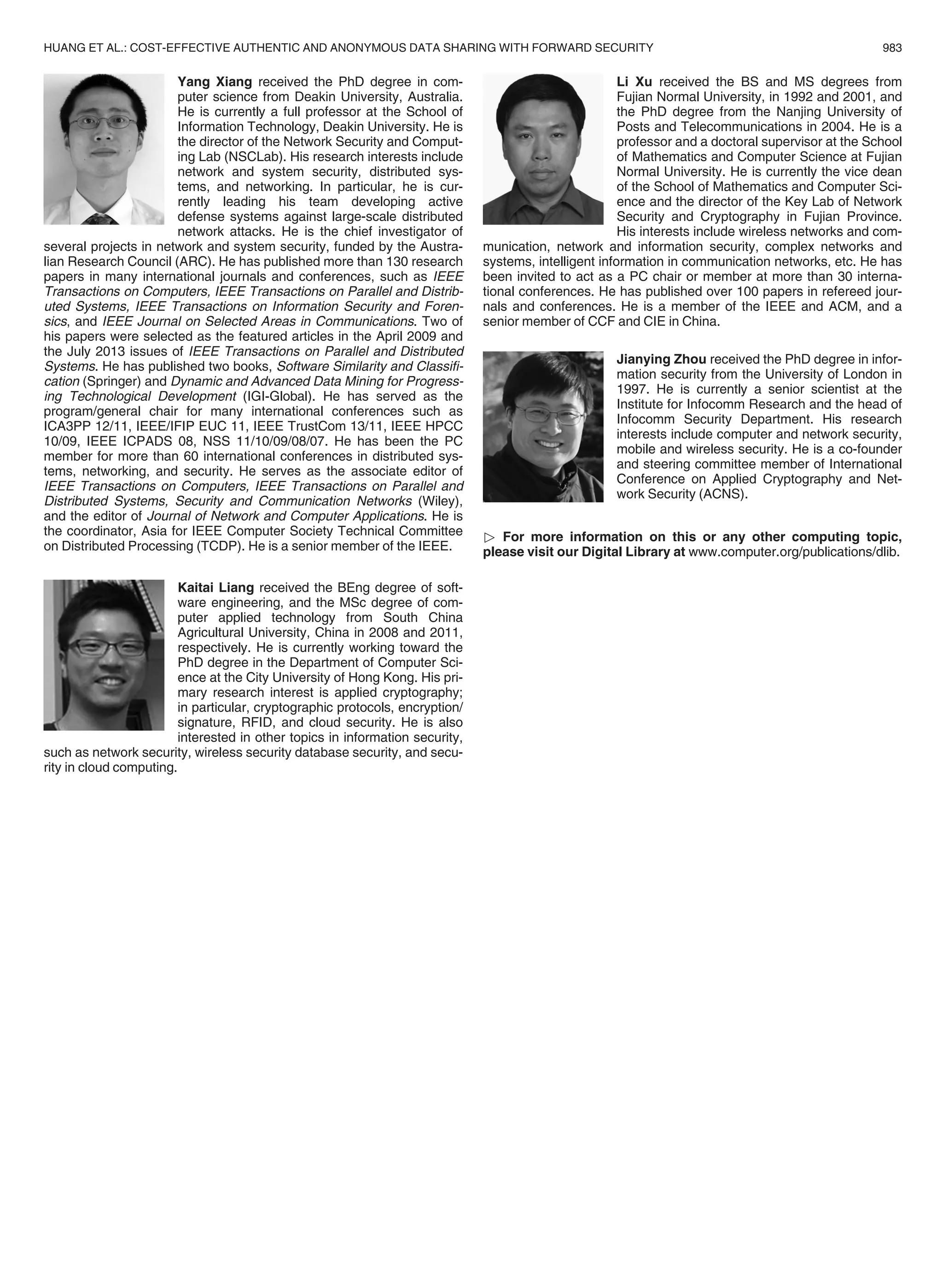 Yang Xiang received the PhD degree in com-
puter science from Deakin University, Australia.
He is currently a full professor at the School of
Information Technology, Deakin University. He is
the director of the Network Security and Comput-
ing Lab (NSCLab). His research interests include
network and system security, distributed sys-
tems, and networking. In particular, he is cur-
rently leading his team developing active
defense systems against large-scale distributed
network attacks. He is the chief investigator of
several projects in network and system security, funded by the Austra-
lian Research Council (ARC). He has published more than 130 research
papers in many international journals and conferences, such as IEEE
Transactions on Computers, IEEE Transactions on Parallel and Distrib-
uted Systems, IEEE Transactions on Information Security and Foren-
sics, and IEEE Journal on Selected Areas in Communications. Two of
his papers were selected as the featured articles in the April 2009 and
the July 2013 issues of IEEE Transactions on Parallel and Distributed
Systems. He has published two books, Software Similarity and Classiﬁ-
cation (Springer) and Dynamic and Advanced Data Mining for Progress-
ing Technological Development (IGI-Global). He has served as the
program/general chair for many international conferences such as
ICA3PP 12/11, IEEE/IFIP EUC 11, IEEE TrustCom 13/11, IEEE HPCC
10/09, IEEE ICPADS 08, NSS 11/10/09/08/07. He has been the PC
member for more than 60 international conferences in distributed sys-
tems, networking, and security. He serves as the associate editor of
IEEE Transactions on Computers, IEEE Transactions on Parallel and
Distributed Systems, Security and Communication Networks (Wiley),
and the editor of Journal of Network and Computer Applications. He is
the coordinator, Asia for IEEE Computer Society Technical Committee
on Distributed Processing (TCDP). He is a senior member of the IEEE.
Kaitai Liang received the BEng degree of soft-
ware engineering, and the MSc degree of com-
puter applied technology from South China
Agricultural University, China in 2008 and 2011,
respectively. He is currently working toward the
PhD degree in the Department of Computer Sci-
ence at the City University of Hong Kong. His pri-
mary research interest is applied cryptography;
in particular, cryptographic protocols, encryption/
signature, RFID, and cloud security. He is also
interested in other topics in information security,
such as network security, wireless security database security, and secu-
rity in cloud computing.
Li Xu received the BS and MS degrees from
Fujian Normal University, in 1992 and 2001, and
the PhD degree from the Nanjing University of
Posts and Telecommunications in 2004. He is a
professor and a doctoral supervisor at the School
of Mathematics and Computer Science at Fujian
Normal University. He is currently the vice dean
of the School of Mathematics and Computer Sci-
ence and the director of the Key Lab of Network
Security and Cryptography in Fujian Province.
His interests include wireless networks and com-
munication, network and information security, complex networks and
systems, intelligent information in communication networks, etc. He has
been invited to act as a PC chair or member at more than 30 interna-
tional conferences. He has published over 100 papers in refereed jour-
nals and conferences. He is a member of the IEEE and ACM, and a
senior member of CCF and CIE in China.
Jianying Zhou received the PhD degree in infor-
mation security from the University of London in
1997. He is currently a senior scientist at the
Institute for Infocomm Research and the head of
Infocomm Security Department. His research
interests include computer and network security,
mobile and wireless security. He is a co-founder
and steering committee member of International
Conference on Applied Cryptography and Net-
work Security (ACNS).
 For more information on this or any other computing topic,
please visit our Digital Library at www.computer.org/publications/dlib.
HUANG ET AL.: COST-EFFECTIVE AUTHENTIC AND ANONYMOUS DATA SHARING WITH FORWARD SECURITY 983
 