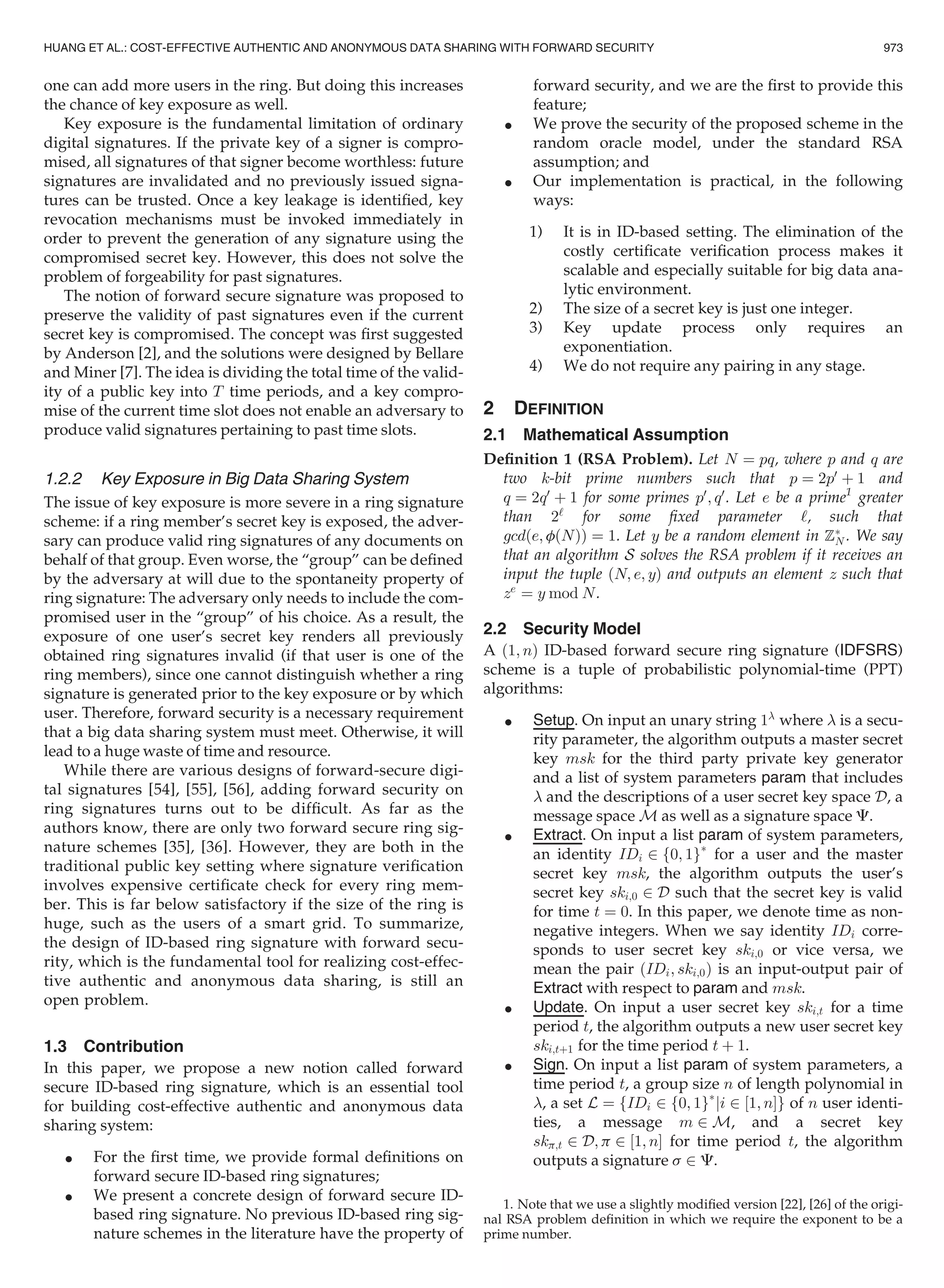 one can add more users in the ring. But doing this increases
the chance of key exposure as well.
Key exposure is the fundamental limitation of ordinary
digital signatures. If the private key of a signer is compro-
mised, all signatures of that signer become worthless: future
signatures are invalidated and no previously issued signa-
tures can be trusted. Once a key leakage is identiﬁed, key
revocation mechanisms must be invoked immediately in
order to prevent the generation of any signature using the
compromised secret key. However, this does not solve the
problem of forgeability for past signatures.
The notion of forward secure signature was proposed to
preserve the validity of past signatures even if the current
secret key is compromised. The concept was ﬁrst suggested
by Anderson [2], and the solutions were designed by Bellare
and Miner [7]. The idea is dividing the total time of the valid-
ity of a public key into T time periods, and a key compro-
mise of the current time slot does not enable an adversary to
produce valid signatures pertaining to past time slots.
1.2.2 Key Exposure in Big Data Sharing System
The issue of key exposure is more severe in a ring signature
scheme: if a ring member’s secret key is exposed, the adver-
sary can produce valid ring signatures of any documents on
behalf of that group. Even worse, the “group” can be deﬁned
by the adversary at will due to the spontaneity property of
ring signature: The adversary only needs to include the com-
promised user in the “group” of his choice. As a result, the
exposure of one user’s secret key renders all previously
obtained ring signatures invalid (if that user is one of the
ring members), since one cannot distinguish whether a ring
signature is generated prior to the key exposure or by which
user. Therefore, forward security is a necessary requirement
that a big data sharing system must meet. Otherwise, it will
lead to a huge waste of time and resource.
While there are various designs of forward-secure digi-
tal signatures [54], [55], [56], adding forward security on
ring signatures turns out to be difﬁcult. As far as the
authors know, there are only two forward secure ring sig-
nature schemes [35], [36]. However, they are both in the
traditional public key setting where signature veriﬁcation
involves expensive certiﬁcate check for every ring mem-
ber. This is far below satisfactory if the size of the ring is
huge, such as the users of a smart grid. To summarize,
the design of ID-based ring signature with forward secu-
rity, which is the fundamental tool for realizing cost-effec-
tive authentic and anonymous data sharing, is still an
open problem.
1.3 Contribution
In this paper, we propose a new notion called forward
secure ID-based ring signature, which is an essential tool
for building cost-effective authentic and anonymous data
sharing system:
 For the ﬁrst time, we provide formal deﬁnitions on
forward secure ID-based ring signatures;
 We present a concrete design of forward secure ID-
based ring signature. No previous ID-based ring sig-
nature schemes in the literature have the property of
forward security, and we are the ﬁrst to provide this
feature;
 We prove the security of the proposed scheme in the
random oracle model, under the standard RSA
assumption; and
 Our implementation is practical, in the following
ways:
1) It is in ID-based setting. The elimination of the
costly certiﬁcate veriﬁcation process makes it
scalable and especially suitable for big data ana-
lytic environment.
2) The size of a secret key is just one integer.
3) Key update process only requires an
exponentiation.
4) We do not require any pairing in any stage.
2 DEFINITION
2.1 Mathematical Assumption
Deﬁnition 1 (RSA Problem). Let N ¼ pq, where p and q are
two k-bit prime numbers such that p ¼ 2p0
þ 1 and
q ¼ 2q0
þ 1 for some primes p0
; q0
. Let e be a prime1
greater
than 2‘
for some ﬁxed parameter ‘, such that
gcdðe; fðNÞÞ ¼ 1. Let y be a random element in ZÃ
N . We say
that an algorithm S solves the RSA problem if it receives an
input the tuple ðN; e; yÞ and outputs an element z such that
ze
¼ y mod N.
2.2 Security Model
A ð1; nÞ ID-based forward secure ring signature (IDFSRS)
scheme is a tuple of probabilistic polynomial-time (PPT)
algorithms:
 Setup. On input an unary string 1
where  is a secu-
rity parameter, the algorithm outputs a master secret
key msk for the third party private key generator
and a list of system parameters param that includes
 and the descriptions of a user secret key space D, a
message space M as well as a signature space C.
 Extract. On input a list param of system parameters,
an identity IDi 2 f0; 1gÃ
for a user and the master
secret key msk, the algorithm outputs the user’s
secret key ski;0 2 D such that the secret key is valid
for time t ¼ 0. In this paper, we denote time as non-
negative integers. When we say identity IDi corre-
sponds to user secret key ski;0 or vice versa, we
mean the pair ðIDi; ski;0Þ is an input-output pair of
Extract with respect to param and msk.
 Update. On input a user secret key ski;t for a time
period t, the algorithm outputs a new user secret key
ski;tþ1 for the time period t þ 1.
 Sign. On input a list param of system parameters, a
time period t, a group size n of length polynomial in
, a set L ¼ fIDi 2 f0; 1gÃ
ji 2 ½1; nŠg of n user identi-
ties, a message m 2 M, and a secret key
skp;t 2 D; p 2 ½1; nŠ for time period t, the algorithm
outputs a signature s 2 C.
1. Note that we use a slightly modiﬁed version [22], [26] of the origi-
nal RSA problem deﬁnition in which we require the exponent to be a
prime number.
HUANG ET AL.: COST-EFFECTIVE AUTHENTIC AND ANONYMOUS DATA SHARING WITH FORWARD SECURITY 973
 