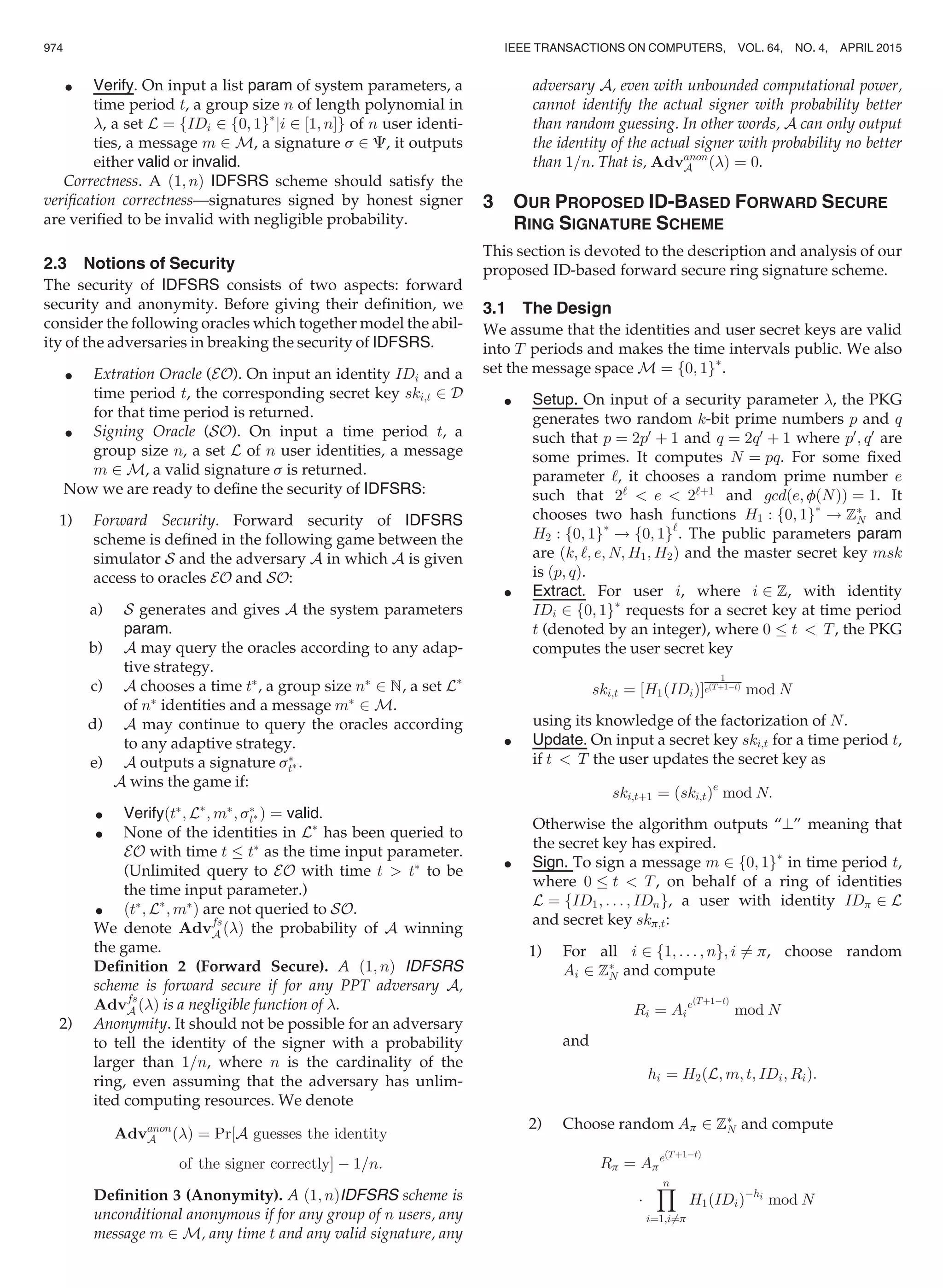 Verify. On input a list param of system parameters, a
time period t, a group size n of length polynomial in
, a set L ¼ fIDi 2 f0; 1gÃ
ji 2 ½1; nŠg of n user identi-
ties, a message m 2 M, a signature s 2 C, it outputs
either valid or invalid.
Correctness. A ð1; nÞ IDFSRS scheme should satisfy the
veriﬁcation correctness—signatures signed by honest signer
are veriﬁed to be invalid with negligible probability.
2.3 Notions of Security
The security of IDFSRS consists of two aspects: forward
security and anonymity. Before giving their deﬁnition, we
consider the following oracles which together model the abil-
ity of the adversaries in breaking the security of IDFSRS.
 Extration Oracle (EO). On input an identity IDi and a
time period t, the corresponding secret key ski;t 2 D
for that time period is returned.
 Signing Oracle (SO). On input a time period t, a
group size n, a set L of n user identities, a message
m 2 M, a valid signature s is returned.
Now we are ready to deﬁne the security of IDFSRS:
1) Forward Security. Forward security of IDFSRS
scheme is deﬁned in the following game between the
simulator S and the adversary A in which A is given
access to oracles EO and SO:
a) S generates and gives A the system parameters
param.
b) A may query the oracles according to any adap-
tive strategy.
c) A chooses a time tÃ
, a group size nÃ
2 N, a set LÃ
of nÃ
identities and a message mÃ
2 M.
d) A may continue to query the oracles according
to any adaptive strategy.
e) A outputs a signature sÃ
tÃ .
A wins the game if:
 VerifyðtÃ
; LÃ
; mÃ
; sÃ
tÃ Þ ¼ valid.
 None of the identities in LÃ
has been queried to
EO with time t tÃ
as the time input parameter.
(Unlimited query to EO with time t  tÃ
to be
the time input parameter.)
 ðtÃ
; LÃ
; mÃ
Þ are not queried to SO.
We denote Advfs
A ðÞ the probability of A winning
the game.
Deﬁnition 2 (Forward Secure). A ð1; nÞ IDFSRS
scheme is forward secure if for any PPT adversary A,
Advfs
A ðÞ is a negligible function of .
2) Anonymity. It should not be possible for an adversary
to tell the identity of the signer with a probability
larger than 1=n, where n is the cardinality of the
ring, even assuming that the adversary has unlim-
ited computing resources. We denote
Advanon
A ðÞ ¼ Pr½A guesses the identity
of the signer correctlyŠ À 1=n:
Deﬁnition 3 (Anonymity). A ð1; nÞIDFSRS scheme is
unconditional anonymous if for any group of n users, any
message m 2 M, any time t and any valid signature, any
adversary A, even with unbounded computational power,
cannot identify the actual signer with probability better
than random guessing. In other words, A can only output
the identity of the actual signer with probability no better
than 1=n. That is, Advanon
A ðÞ ¼ 0.
3 OUR PROPOSED ID-BASED FORWARD SECURE
RING SIGNATURE SCHEME
This section is devoted to the description and analysis of our
proposed ID-based forward secure ring signature scheme.
3.1 The Design
We assume that the identities and user secret keys are valid
into T periods and makes the time intervals public. We also
set the message space M ¼ f0; 1gÃ
.
 Setup. On input of a security parameter , the PKG
generates two random k-bit prime numbers p and q
such that p ¼ 2p0
þ 1 and q ¼ 2q0
þ 1 where p0
; q0
are
some primes. It computes N ¼ pq. For some ﬁxed
parameter ‘, it chooses a random prime number e
such that 2‘
 e  2‘þ1
and gcdðe; fðNÞÞ ¼ 1. It
chooses two hash functions H1 : f0; 1gÃ
! ZÃ
N and
H2 : f0; 1gÃ
! f0; 1g‘
. The public parameters param
are ðk; ‘; e; N; H1; H2Þ and the master secret key msk
is ðp; qÞ.
 Extract. For user i, where i 2 Z, with identity
IDi 2 f0; 1gÃ
requests for a secret key at time period
t (denoted by an integer), where 0 t  T, the PKG
computes the user secret key
ski;t ¼ ½H1ðIDiÞŠ
1
eðTþ1ÀtÞ
mod N
using its knowledge of the factorization of N.
 Update. On input a secret key ski;t for a time period t,
if t  T the user updates the secret key as
ski;tþ1 ¼ ðski;tÞe
mod N:
Otherwise the algorithm outputs “?” meaning that
the secret key has expired.
 Sign. To sign a message m 2 f0; 1gÃ
in time period t,
where 0 t  T, on behalf of a ring of identities
L ¼ fID1; . . . ; IDng, a user with identity IDp 2 L
and secret key skp;t:
1) For all i 2 f1; . . . ; ng; i 6¼ p, choose random
Ai 2 ZÃ
N and compute
Ri ¼ Ai
eðTþ1ÀtÞ
mod N
and
hi ¼ H2ðL; m; t; IDi; RiÞ:
2) Choose random Ap 2 ZÃ
N and compute
Rp ¼ Ap
eðTþ1ÀtÞ
Á
Yn
i¼1;i6¼p
H1ðIDiÞÀhi
mod N
974 IEEE TRANSACTIONS ON COMPUTERS, VOL. 64, NO. 4, APRIL 2015
 