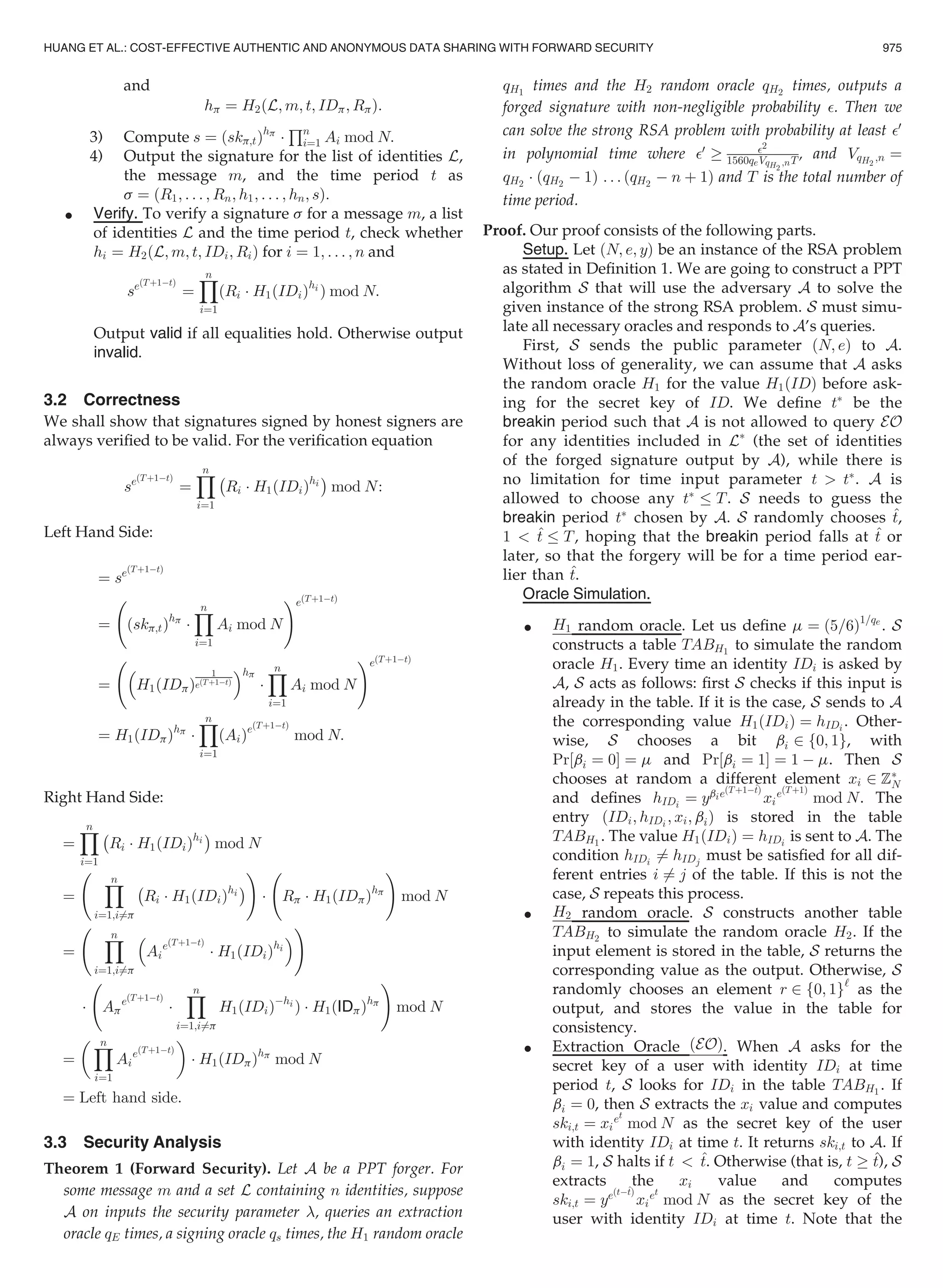 and
hp ¼ H2ðL; m; t; IDp; RpÞ:
3) Compute s ¼ ðskp;tÞhp
Á
Qn
i¼1 Ai mod N:
4) Output the signature for the list of identities L,
the message m, and the time period t as
s ¼ ðR1; . . . ; Rn; h1; . . . ; hn; sÞ:
 Verify. To verify a signature s for a message m, a list
of identities L and the time period t, check whether
hi ¼ H2ðL; m; t; IDi; RiÞ for i ¼ 1; . . . ; n and
seðTþ1ÀtÞ
¼
Yn
i¼1
ðRi Á H1ðIDiÞhi
Þ mod N:
Output valid if all equalities hold. Otherwise output
invalid.
3.2 Correctness
We shall show that signatures signed by honest signers are
always veriﬁed to be valid. For the veriﬁcation equation
seðTþ1ÀtÞ
¼
Yn
i¼1
À
Ri Á H1ðIDiÞhi
Á
mod N:
Left Hand Side:
¼ seðTþ1ÀtÞ
¼ ðskp;tÞhp
Á
Yn
i¼1
Ai mod N
!eðTþ1ÀtÞ
¼

H1ðIDpÞ
1
eðTþ1ÀtÞ
hp
Á
Yn
i¼1
Ai mod N
!eðTþ1ÀtÞ
¼ H1ðIDpÞhp
Á
Yn
i¼1
ðAiÞeðTþ1ÀtÞ
mod N:
Right Hand Side:
¼
Yn
i¼1
À
Ri Á H1ðIDiÞhi
Á
mod N
¼
Yn
i¼1;i6¼p
À
Ri Á H1ðIDiÞhi
Á
!
Á Rp Á H1ðIDpÞhp
!
mod N
¼
Yn
i¼1;i6¼p

Ai
eðTþ1ÀtÞ
Á H1ðIDiÞhi

!
Á Ap
eðTþ1ÀtÞ
Á
Yn
i¼1;i6¼p
H1ðIDiÞÀhi
Þ Á H1ðIDpÞhp
!
mod N
¼
 Yn
i¼1
Ai
eðTþ1ÀtÞ

Á H1ðIDpÞhp
mod N
¼ Left hand side:
3.3 Security Analysis
Theorem 1 (Forward Security). Let A be a PPT forger. For
some message m and a set L containing n identities, suppose
A on inputs the security parameter , queries an extraction
oracle qE times, a signing oracle qs times, the H1 random oracle
qH1
times and the H2 random oracle qH2
times, outputs a
forged signature with non-negligible probability . Then we
can solve the strong RSA problem with probability at least 0
in polynomial time where 0
! 2
1560qeVqH2
;nT, and VqH2
;n ¼
qH2
Á ðqH2
À 1Þ . . . ðqH2
À n þ 1Þ and T is the total number of
time period.
Proof. Our proof consists of the following parts.
Setup. Let ðN; e; yÞ be an instance of the RSA problem
as stated in Deﬁnition 1. We are going to construct a PPT
algorithm S that will use the adversary A to solve the
given instance of the strong RSA problem. S must simu-
late all necessary oracles and responds to A’s queries.
First, S sends the public parameter ðN; eÞ to A.
Without loss of generality, we can assume that A asks
the random oracle H1 for the value H1ðIDÞ before ask-
ing for the secret key of ID. We deﬁne tÃ
be the
breakin period such that A is not allowed to query EO
for any identities included in LÃ
(the set of identities
of the forged signature output by A), while there is
no limitation for time input parameter t  tÃ
. A is
allowed to choose any tÃ
T. S needs to guess the
breakin period tÃ
chosen by A. S randomly chooses ^t,
1  ^t T, hoping that the breakin period falls at ^t or
later, so that the forgery will be for a time period ear-
lier than ^t.
Oracle Simulation.
 H1 random oracle. Let us deﬁne m ¼ ð5=6Þ1=qe
. S
constructs a table TABH1
to simulate the random
oracle H1. Every time an identity IDi is asked by
A, S acts as follows: ﬁrst S checks if this input is
already in the table. If it is the case, S sends to A
the corresponding value H1ðIDiÞ ¼ hIDi . Other-
wise, S chooses a bit bi 2 f0; 1g, with
Pr½bi ¼ 0Š ¼ m and Pr½bi ¼ 1Š ¼ 1 À m. Then S
chooses at random a different element xi 2 ZÃ
N
and deﬁnes hIDi
¼ ybieðTþ1À^tÞ
xi
eðTþ1Þ
mod N. The
entry ðIDi; hIDi
; xi; biÞ is stored in the table
TABH1
. The value H1ðIDiÞ ¼ hIDi
is sent to A. The
condition hIDi
6¼ hIDj
must be satisﬁed for all dif-
ferent entries i 6¼ j of the table. If this is not the
case, S repeats this process.
 H2 random oracle. S constructs another table
TABH2
to simulate the random oracle H2. If the
input element is stored in the table, S returns the
corresponding value as the output. Otherwise, S
randomly chooses an element r 2 f0; 1g‘
as the
output, and stores the value in the table for
consistency.
 Extraction Oracle ðEOÞ. When A asks for the
secret key of a user with identity IDi at time
period t, S looks for IDi in the table TABH1
. If
bi ¼ 0, then S extracts the xi value and computes
ski;t ¼ xi
et
mod N as the secret key of the user
with identity IDi at time t. It returns ski;t to A. If
bi ¼ 1, S halts if t  ^t. Otherwise (that is, t ! ^t), S
extracts the xi value and computes
ski;t ¼ yeðtÀ^tÞ
xi
et
mod N as the secret key of the
user with identity IDi at time t. Note that the
HUANG ET AL.: COST-EFFECTIVE AUTHENTIC AND ANONYMOUS DATA SHARING WITH FORWARD SECURITY 975
 