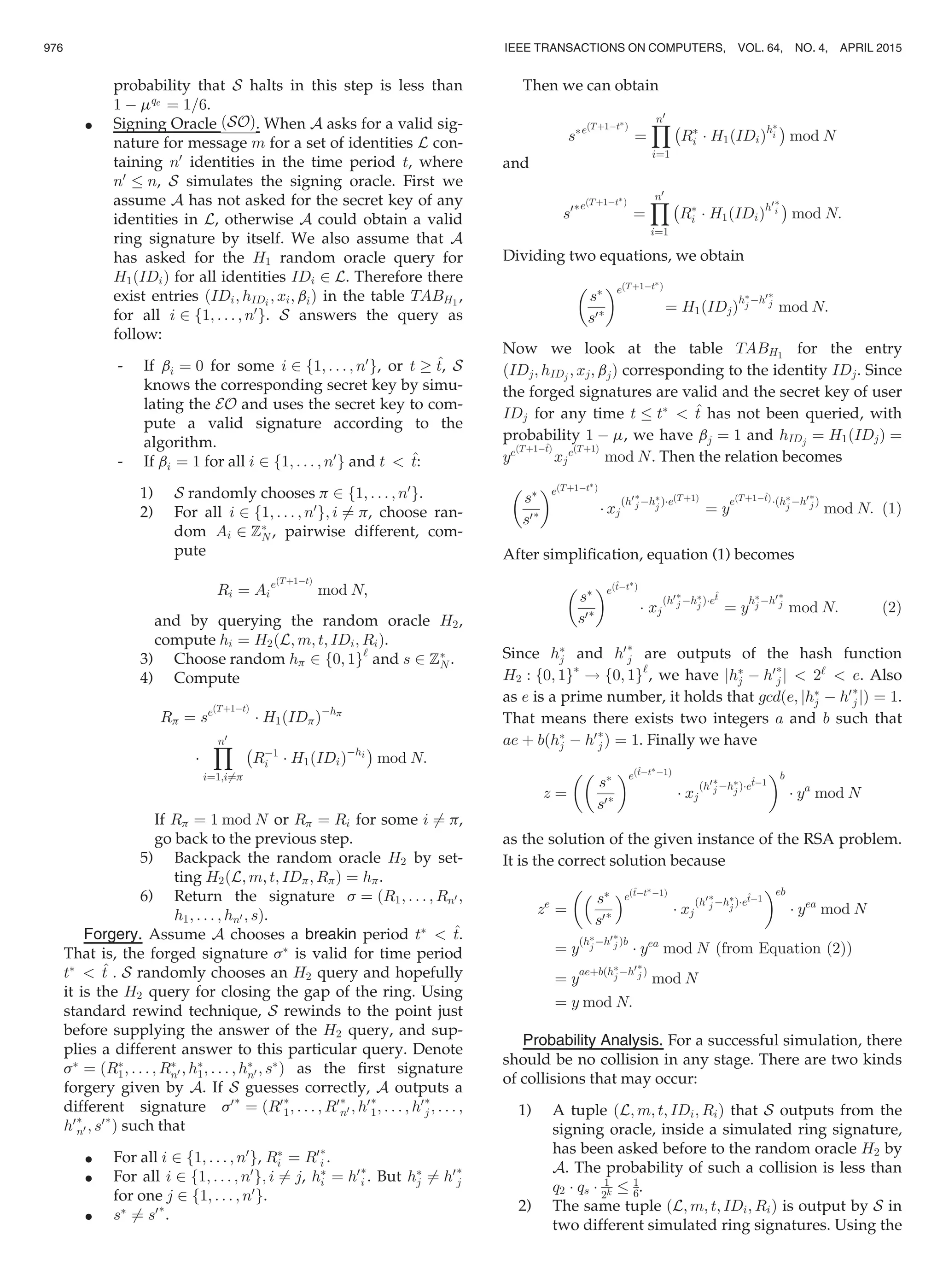 probability that S halts in this step is less than
1 À mqe ¼ 1=6.
 Signing Oracle ðSOÞ. When A asks for a valid sig-
nature for message m for a set of identities L con-
taining n0
identities in the time period t, where
n0
n, S simulates the signing oracle. First we
assume A has not asked for the secret key of any
identities in L, otherwise A could obtain a valid
ring signature by itself. We also assume that A
has asked for the H1 random oracle query for
H1ðIDiÞ for all identities IDi 2 L. Therefore there
exist entries ðIDi; hIDi ; xi; biÞ in the table TABH1
,
for all i 2 f1; . . . ; n0
g. S answers the query as
follow:
- If bi ¼ 0 for some i 2 f1; . . . ; n0
g, or t ! ^t, S
knows the corresponding secret key by simu-
lating the EO and uses the secret key to com-
pute a valid signature according to the
algorithm.
- If bi ¼ 1 for all i 2 f1; . . . ; n0
g and t  ^t:
1) S randomly chooses p 2 f1; . . . ; n0
g.
2) For all i 2 f1; . . . ; n0
g; i 6¼ p, choose ran-
dom Ai 2 ZÃ
N , pairwise different, com-
pute
Ri ¼ Ai
eðTþ1ÀtÞ
mod N;
and by querying the random oracle H2,
compute hi ¼ H2ðL; m; t; IDi; RiÞ.
3) Choose random hp 2 f0; 1g‘
and s 2 ZÃ
N .
4) Compute
Rp ¼ seðTþ1ÀtÞ
Á H1ðIDpÞÀhp
Á
Yn0
i¼1;i6¼p
À
RÀ1
i Á H1ðIDiÞÀhi
Á
mod N:
If Rp ¼ 1 mod N or Rp ¼ Ri for some i 6¼ p,
go back to the previous step.
5) Backpack the random oracle H2 by set-
ting H2ðL; m; t; IDp; RpÞ ¼ hp.
6) Return the signature s ¼ ðR1; . . . ; Rn0 ;
h1; . . . ; hn0 ; sÞ.
Forgery. Assume A chooses a breakin period tÃ
 ^t.
That is, the forged signature sÃ
is valid for time period
tÃ
 ^t . S randomly chooses an H2 query and hopefully
it is the H2 query for closing the gap of the ring. Using
standard rewind technique, S rewinds to the point just
before supplying the answer of the H2 query, and sup-
plies a different answer to this particular query. Denote
sÃ
¼ ðRÃ
1; . . . ; RÃ
n0 ; hÃ
1; . . . ; hÃ
n0 ; sÃ
Þ as the ﬁrst signature
forgery given by A. If S guesses correctly, A outputs a
different signature s0Ã
¼ ðR0Ã
1; . . . ; R0Ã
n0 ; h0Ã
1; . . . ; h0Ã
j ; . . . ;
h0Ã
n0 ; s0Ã
Þ such that
 For all i 2 f1; . . . ; n0
g, RÃ
i ¼ R0Ã
i .
 For all i 2 f1; . . . ; n0
g; i 6¼ j, hÃ
i ¼ h0Ã
i . But hÃ
j 6¼ h0Ã
j
for one j 2 f1; . . . ; n0
g.
 sÃ
6¼ s0Ã
.
Then we can obtain
sÃeðTþ1ÀtÃÞ
¼
Yn0
i¼1
À
RÃ
i Á H1ðIDiÞhÃ
i
Á
mod N
and
s0ÃeðTþ1ÀtÃÞ
¼
Yn0
i¼1
À
RÃ
i Á H1ðIDiÞh0Ã
i
Á
mod N:
Dividing two equations, we obtain
sÃ
s0Ã
 eðTþ1ÀtÃÞ
¼ H1ðIDjÞ
hÃ
j Àh0Ã
j
mod N:
Now we look at the table TABH1
for the entry
ðIDj; hIDj ; xj; bjÞ corresponding to the identity IDj. Since
the forged signatures are valid and the secret key of user
IDj for any time t tÃ
 ^t has not been queried, with
probability 1 À m, we have bj ¼ 1 and hIDj ¼ H1ðIDjÞ ¼
yeðTþ1À^tÞ
xj
eðTþ1Þ
mod N. Then the relation becomes
sÃ
s0Ã
 eðTþ1ÀtÃÞ
Á xj
ðh0Ã
j ÀhÃ
j ÞÁeðTþ1Þ
¼ y
eðTþ1À^tÞÁðhÃ
j Àh0Ã
j Þ
mod N: (1)
After simpliﬁcation, equation (1) becomes
sÃ
s0Ã
 eð^tÀtÃÞ
Á xj
ðh0Ã
j ÀhÃ
j ÞÁe
^t
¼ y
hÃ
j Àh0Ã
j
mod N: (2)
Since hÃ
j and h0Ã
j are outputs of the hash function
H2 : f0; 1gÃ
! f0; 1g‘
, we have jhÃ
j À h0Ã
j j  2‘
 e. Also
as e is a prime number, it holds that gcdðe; jhÃ
j À h0Ã
j jÞ ¼ 1.
That means there exists two integers a and b such that
ae þ bðhÃ
j À h0Ã
j Þ ¼ 1. Finally we have
z ¼

sÃ
s0Ã
eð^tÀtÃÀ1Þ
Á xj
ðh0Ã
j ÀhÃ
j ÞÁe
^tÀ1
b
Á ya
mod N
as the solution of the given instance of the RSA problem.
It is the correct solution because
ze
¼
 sÃ
s0Ã
eð^tÀtÃÀ1Þ
Á xj
ðh0Ã
j ÀhÃ
j ÞÁe
^tÀ1
eb
Á yea
mod N
¼ y
ðhÃ
j Àh0Ã
j Þb
Á yea
mod N (from Equation (2))
¼ y
aeþbðhÃ
j Àh0Ã
j Þ
mod N
¼ y mod N:
Probability Analysis. For a successful simulation, there
should be no collision in any stage. There are two kinds
of collisions that may occur:
1) A tuple ðL; m; t; IDi; RiÞ that S outputs from the
signing oracle, inside a simulated ring signature,
has been asked before to the random oracle H2 by
A. The probability of such a collision is less than
q2 Á qs Á 1
2k
1
6.
2) The same tuple ðL; m; t; IDi; RiÞ is output by S in
two different simulated ring signatures. Using the
976 IEEE TRANSACTIONS ON COMPUTERS, VOL. 64, NO. 4, APRIL 2015
 
