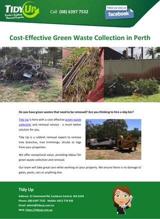 Tidy Up
Address: 21 Hammond Rd, Cockburn Central, WA 6164
Phone: (08) 6397 7532 Mobile: 0412 770 936
Email: admin@tidyup.com.au
Web: https://tidyup.com.au
Do you have green wastes that need to be removed? Are you thinking to hire a skip bin?
Tidy Up is here with a cost-effective green waste
collection and removal service - a much better
solution for you.
Tidy Up is a rubbish removal expert to remove
tree branches, tree trimmings, shrubs or logs
from your properties.
We offer exceptional value, providing labour for
green waste collection and removal.
Our team will take great care while working on your property. We ensure there is no damage to
gates, pools, cars or anything else.
Cost-Effective Green Waste Collection in Perth
Call (08) 6397 7532
 
