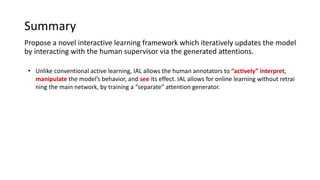 Summary
Propose a novel interactive learning framework which iteratively updates the model
by interacting with the human supervisor via the generated attentions.
• Unlike conventional active learning, IAL allows the human annotators to “actively” interpret,
manipulate the model’s behavior, and see its effect. IAL allows for online learning without retrai
ning the main network, by training a “separate” attention generator.
 