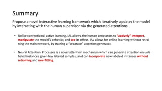 Summary
Propose a novel interactive learning framework which iteratively updates the model
by interacting with the human supervisor via the generated attentions.
• Unlike conventional active learning, IAL allows the human annotators to “actively” interpret,
manipulate the model’s behavior, and see its effect. IAL allows for online learning without retrai
ning the main network, by training a “separate” attention generator.
• Neural Attention Processes is a novel attention mechanism which can generate attention on unla
beled instances given few labeled samples, and can incorporate new labeled instances without
retraining and overfitting.
 