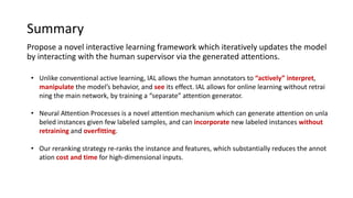 Summary
Propose a novel interactive learning framework which iteratively updates the model
by interacting with the human supervisor via the generated attentions.
• Unlike conventional active learning, IAL allows the human annotators to “actively” interpret,
manipulate the model’s behavior, and see its effect. IAL allows for online learning without retrai
ning the main network, by training a “separate” attention generator.
• Neural Attention Processes is a novel attention mechanism which can generate attention on unla
beled instances given few labeled samples, and can incorporate new labeled instances without
retraining and overfitting.
• Our reranking strategy re-ranks the instance and features, which substantially reduces the annot
ation cost and time for high-dimensional inputs.
 