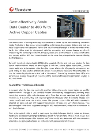 WHITE PAPER
Fiberstore (FS.COM) | Cost-effectively Scale Data Center to 40G With Active Copper Cables
The development of cabling technology in data center is driven by the ever-increasing bandwidth
needs. The battle in data center between cabling performance, transmission distance and cost has
never stopped and now it becomes fiercer with 40G becomes the target of most data center. In this
battle, the cabling used to interconnect switches, connectors and storage devices are directly
impacted by the increasing bandwidth. However, cost is also a critical factor as thousand of cables
may be used within a 40G data center network. At the same time, many other factors are affecting
the final decision.
Currently the direct attached cable (DAC) is the accepted effective and cost-save solution for data
center interconnection. There are three types of 40G DAC: active optical cable (AOC), passive
copper cable and active copper cable. For data center where a lot of expensive components are
used, finding the best solution of the best is always reasonable and necessary. Which should be the
one for connecting signals across the rack in data center? Comparing between these DACs from
performance to cost, this post will recommend the most suitable rack interconnection solution in
40G data center.
Round One: Transmission Distance
In the past, when the data rate required is less than 5 Gbps, the passive copper cables are used for
interconnection. This type of DAC connects two SFP connectors by a copper cable, providing direct
connection between cable ends via copper wire. Thus they are not expensive and robust with
reliability. As it is passive, they cost no power generally. However, when it comes to 40Gbps, they
cannot satisfy such data rate in most cases. The passive copper cable with QSFP connectors
attached on both ends can only support transmission 40 Gbps over very short distance. Thus
passive copper cable is not suggested for regular 40G interconnection, unless 40G transmission in
very short distance.
Then active optical cable is used to over come the 40G challenges. Optical cables are thinner,
flexible and can reach much longer distance up to 100 meters or more, which is much longer than
that of the passive copper cable. However, AOCs are usually very expensive with the connectors
attached on the active optical cable are embedded with optics and/or electronics.
Cost-effectively Scale
Data Center to 40G With
Active Copper Cables
 