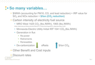 Pg. 5
So many variables…
• $/MWh (accounting for PM10, CO, and lead reduction) + IRP value for
SO2 and NOx reduction + $/ton (CO2 reduction)
• Carbon intensity of electricity fuel source
• MRO West 1425 CO2 (lbs./MWh), 1965 (lbs./MWh)
(https://www.epa.gov/sites/production/files/2015-10/documents/egrid2012_ghgoutputrates_0.pdf)
• Minnesota Electric Utility Initial IRP 1041 CO2 (lbs./MWh)
• Generation in flux
• Re-power
• Retirements
• Renewables
• De-carbonization offsets $/ton CO2
• Other Benefit and Cost inputs
• Discount rates
 