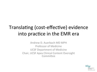 Transla'ng	
  (cost-­‐eﬀec've)	
  evidence	
  
    into	
  prac'ce	
  in	
  the	
  EMR	
  era	
  
                  Andrew	
  D.	
  Auerbach	
  MD	
  MPH	
  
                     Professor	
  of	
  Medicine	
  
                  UCSF	
  Department	
  of	
  Medicine	
  
        Chair,	
  UCSF	
  Apex	
  Clinical	
  Content	
  Oversight	
  
                             CommiKee	
  
 
