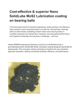 Cost-effective & superior Nano
SolidLube MoS2 Lubrication coating
on bearing balls
In the fast-paced world of industrial engineering, where precision and efficiency
reign supreme, every component plays a crucial role. Among these, bearings
stand as silent heroes, facilitating smooth motion and reducing friction in
countless machines and mechanisms. However, ensuring optimal performance
and longevity of bearings has long been a challenge – until now.
Hardai ARMND Engineering Solutions is proud to unveil MolyKul Coat, a
groundbreaking Nano SolidLUBE MoS2 Lubrication coating designed specifically for
bearing balls. This innovative solution promises to transform the way industries
approach lubrication, offering unmatched durability, efficiency, and performance.
 
